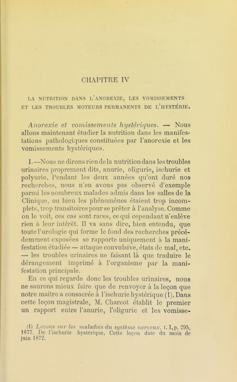 CHAPITRE IV LA NUTRTTION DANS l'ANOREXIE, LES VOMISSEMENTS ET LES TROUBLES MOTEURS PERMANENTS DE L'HYSTÉRIE. Anorexie et vomissements hystériques. — Nous allons maintenant étudier la nutrition dans les manifes- tations pathologiques constituées par l'anorexie et les vomissements hystériques. I.—Nous ne dirons rien delà nutrition dans les troubles urinaires proprement dits, anurie, oligurie, ischurie et polyurie. Pendant les deux années qu'ont duré nos recherches, nous n'en avons pas observé d'exemple parmi les nombreux malades admis dans les salles de la Clinique, ou bien les phénomènes étaient trop incom- plets, trop transitoires pour se prêter à l'analyse. Comme on le voit, ces cas sont rares, ce qui cependant n'enlève rien à leur intérêt. Il va sans dire, bien entendu, que toute l'urologie qui forme le fond des recherches précé- demment exposées se rapporte uniquement à la mani- festation étudiée — attaque convulsive, états de mal, etc. — les troubles urinaires ne faisant là que traduire le dérangement imprimé à l'organisme par la mani- festation principale. En ce qui regarde donc les troubles urinaires, nous ne saurons mieux faire que de renvoyer à la leçon que notre maître a consacrée à l'ischurie hystérique (1). Dans cette leçon magistrale, M. Charcot établit le premier un rapport entre l'anurie, l'oligurie et les vomisse- Il) Leçons sur les maladies du système nerveux, t. I,p, 295, 1877. De l'ischurie hystérique. Cette leçon date du mois de juin 1872.
