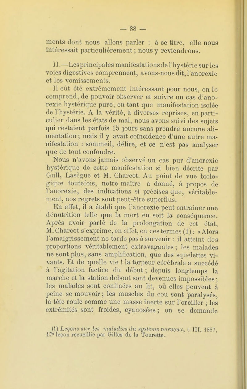 ments dont nous allons parler : à ce titre, elle nous intéressait particulièrement; nous y reviendrons. 11. —Lesprincipales manifestations de l'hystérie sur les voies digestives comprennent, avons-nous dit, l'anorexie et les vomissements. Il eût été extrêmement intéressant pour nous, on le comprend, de pouvoir observer et suivre un cas d'ano- rexie hystérique pure, en tant que manifestation isolée de l'hystérie. A la vérité, à diverses reprises, en parti- culier dans les états de mal, nous avons suivi des sujets qui restaient parfois 15 jours sans prendre aucune ali- mentation ; mais il y avait coïncidence d'une autre ma- nifestation : sommeil, délire, et ce n'est pas analyser que de tout confondre. Nous n'avons jamais observé un cas pur d'anorexie hystérique de cette manifestation si bien décrite par Gull, Lasègue et M. Charcot. Au point de vue biolo- gique toutefois, notre maître a donné, à propos de l'anorexie, des indications si précises que, véritable- ment, nos regrets sont peut-être superflus. En effet, il a établi que l'anorexie peut entraîner une dénutrition telle que la mort en soit la conséquence. Après avoir parlé de la prolongation de cet état, M. Charcot s' exprime, en effet, en ces termes (1) : «Alors l'amaigrissement ne tarde pas à survenir : il atteint des proportions véritablement extravagantes ; les malades ne sont plus, sans amplification, que des squelettes vi- vants. Et de quelle vie ! la torpeur cérébrale a succédé à l'agitation factice du début ; depuis longtemps la marche et la station debout sont devenues impossibles ; les malades sont confinées au lit, où elles peuvent à peine se mouvoir ; les muscles du cou sont paralysés, la tête roule comme une masse inerte sur l'oreiller ; les extrémités sont froides, cyanosées ; on se demande (1) Leçons sur les maladies du système nerveux, t. III, 1887, 17e leçon recueillie par Gilles de la Tourette.