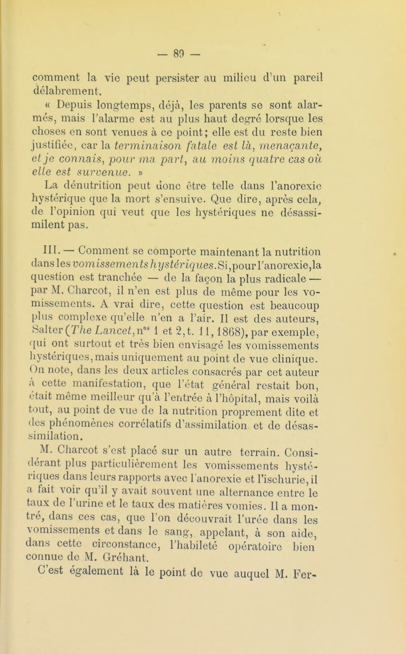 comment la vie peut persister au milieu d'un pareil délabrement. « Depuis longtemps, déjà, les parents se sont alar- més, mais l'alarme est au plus haut degré lorsque les choses en sont venues à ce point; elle est du reste bien justifiée, car la terminaison fatale est là, menaçante, et je connais, pour ma part, au moins quatre cas où elle est survenue. » La dénutrition peut donc être telle dans l'anorexie hystérique que la mort s'ensuive. Que dire, après cela, de l'opinion qui veut que les hystériques ne désassi- milent pas. III. — Comment se comporte maintenant la nutrition dans les vomissements hystériques. Si, pour l'anorexie, la question est tranchée — de la façon la plus radicale — par M. Charcot, il n'en est plus de même pour les vo- missements. A vrai dire, cette question est beaucoup plus complexe qu'elle n'en a l'air. Il est des auteurs, Salter(77ie Lance/,nos 1 et 2,t. 11,1868), par exemple, qui ont surtout et très bien envisagé les vomissements hystériques, mais uniquement au point de vue clinique. On note, dans les deux articles consacrés par cet auteur à cette manifestation, que l'état général restait bon, était même meilleur qu'à l'entrée à l'hôpital, mais voilà tout, au point de vue de la nutrition proprement dite et des phénomènes corrélatifs d'assimilation et de désas- similation. M. Charcot s'est placé sur un autre terrain. Consi- dérant plus particulièrement les vomissements hysté- riques dans leurs rapports avec l'anorexie et l'ischurie,il a fait voir qu'il y avait souvent une alternance entre le taux de l'urine et le taux des matières vomies. Il a mon- tré, dans ces cas, que Ton découvrait l'urée dans les vomissements et clans le sang, appelant, à son aide, dans cette circonstance, l'habileté opératoire bien connue de M. Gréhant. C'est également là le point de vue auquel M. Fer-