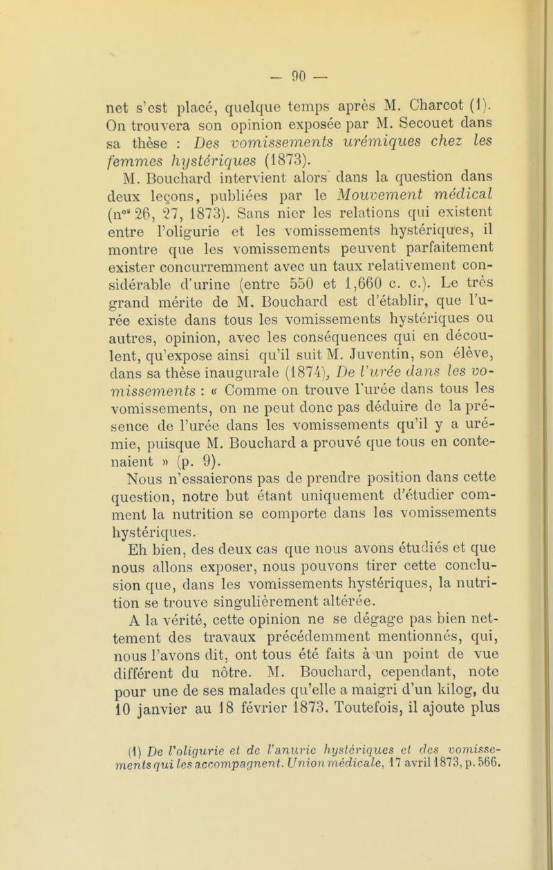 net s'est placé, quelque temps après M. Charcot (1). On trouvera son opinion exposée par M. Secouet clans sa thèse : Des vomissements urémiques chez les femmes hystériques (1873). M. Bouchard intervient alors dans la question dans deux leçons, publiées par le Mouvement médical (no8 26, 27, 1873). Sans nier les relations qui existent entre l'oligurie et les vomissements hystériques, il montre que les vomissements peuvent parfaitement exister concurremment avec un taux relativement con- sidérable d'urine (entre 550 et 1,660 c. c). Le très grand mérite de M. Bouchard est d'établir, que l'u- rée existe dans tous les vomissements hystériques ou autres, opinion, avec les conséquences qui en décou- lent, qu'expose ainsi qu'il suit M. Juventin, son élève, dans sa thèse inaugurale (1874), De Vitrée dans les vo- missements : (f Comme on trouve l'urée dans tous les vomissements, on ne peut donc pas déduire de la pré- sence de l'urée dans les vomissements qu'il y a uré- mie, puisque M. Bouchard a prouvé que tous en conte- naient » (p. 9). Nous n'essaierons pas de prendre position dans cette question, notre but étant uniquement d'étudier com- ment la nutrition se comporte dans les vomissements hystériques. Eh bien, des deux cas que nous avons étudiés et que nous allons exposer, nous pouvons tirer cette conclu- sion que, dans les vomissements hystériques, la nutri- tion se trouve singulièrement altérée. A la vérité, cette opinion ne se dégage pas bien net- tement des travaux précédemment mentionnés, qui, nous l'avons dit, ont tous été faits à un point de vue différent du nôtre. M. Bouchard, cependant, note pour une de ses malades qu'elle a maigri d'un kilog, du 10 janvier au 18 février 1873. Toutefois, il ajoute plus (1) De l'oligurie et de l'anurie hystériques et des vomisse- ments qui les accompagnent. Union médicale, 17 avril 1873, p. 566.