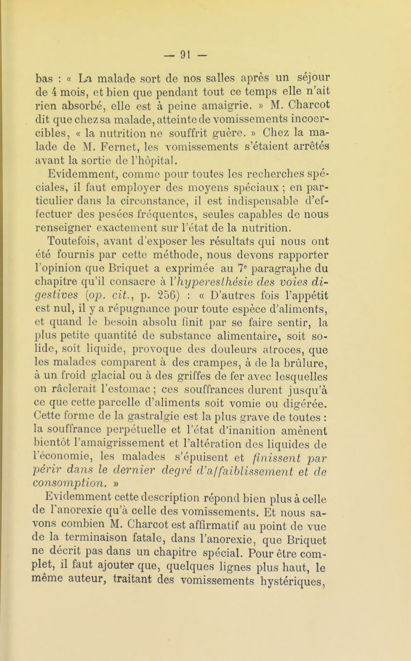 bas : « La malade sort de nos salles après un séjour de 4 mois, et bien que pendant tout ce temps elle n'ait rien absorbé, elle est à peine amaigrie. » M. Charcot dit que chezsa malade, atteinte de vomissements incoer- cibles, « la nutrition ne souffrit guère. » Chez la ma- lade de M. Fernet, les vomissements s'étaient arrêtés avant la sortie de l'hôpital. Evidemment, comme pour toutes les recherches spé- ciales, il faut employer des moyens spéciaux ; en par- ticulier clans la circonstance, il est indispensable d'ef- fectuer des pesées fréquentes, seules capables de nous renseigner exactement sur l'état de la nutrition. Toutefois, avant d'exposer les résultats qui nous ont été fournis par cette méthode, nous devons rapporter l'opinion que Briquet a exprimée au 7e paragraphe du chapitre qu'il consacre à Yhyperesthésie des voies di- gestives {op. cit., p. 256) : « D'autres fois l'appétit est nul, il y a répugnance pour toute espèce d'aliments, et quand le besoin absolu finit par se faire sentir, la plus petite quantité de substance alimentaire, soit so- lide, soit liquide, provoque des douleurs atroces, que les malades comparent à des crampes, à de la brûlure, à un froid glacial ou à des griffes de fer avec lesquelles on raclerait l'estomac ; ces souffrances durent jusqu'à ce que cette parcelle d'aliments soit vomie ou digérée. Cette forme de la gastralgie est la plus grave de toutes : la souffrance perpétuelle et l'état d'inanition amènent bientôt l'amaigrissement et l'altération des liquides de l'économie, les malades s'épuisent et finissent par périr dans le dernier degré d'affaiblissement et de consomption. » Evidemment cette description répond bien plus à celle de l'anorexie qu'à celle des vomissements. Et nous sa- vons combien M. Charcot est affîrmatif au point de vue de la terminaison fatale, dans l'anorexie, que Briquet ne décrit pas dans un chapitre spécial. Pour être com- plet, il faut ajouter que, quelques lignes plus haut, le même auteur, traitant des vomissements hystériques,