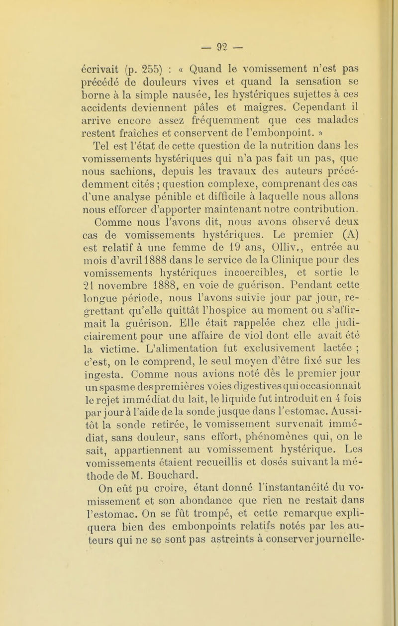 écrivait (p. 255) : « Quand le vomissement n'est pas précédé de douleurs vives et quand la sensation se borne à la simple nausée, les hystériques sujettes à ces accidents deviennent pâles et maigres. Cependant il arrive encore assez fréquemment que ces malades restent fraîches et conservent de l'embonpoint. » Tel est l'état de cette question de la nutrition dans les vomissements hystériques qui n'a pas fait un pas, que nous sachions, depuis les travaux des auteurs précé- demment cités ; question complexe, comprenant des cas d'une analyse pénible et difficile à laquelle nous allons nous efforcer d'apporter maintenant notre contribution. Comme nous l'avons dit, nous avons observé deux cas de vomissements hystériques. Le premier (A) est relatif à une femme de 19 ans, Olliv,, entrée au mois d'avril 1888 dans le service de la Clinique pour des vomissements hystériques incoercibles, et sortie le 21 novembre 1888, en voie de guérison. Pendant cette longue période, nous l'avons suivie jour par jour, re- grettant qu'elle quittât l'hospice au moment ou s'affir- mait la guérison. Elle était rappelée chez elle judi- ciairement pour une affaire de viol dont elle avait été la victime. L'alimentation fut exclusivement lactée ; c'est, on le comprend, le seul moyen d'être fixé sur les ingesta. Comme nous avions noté dès le premier jour un spasme des premières voies digestives qui occasionnait le rejet immédiat du lait, le liquide fut introduit en 4 fois par jour à l'aide de la sonde jusque dans l'estomac. Aussi- tôt la sonde retirée, le vomissement survenait immé- diat, sans douleur, sans effort, phénomènes qui, on le sait, appartiennent au vomissement hystérique. Les vomissements étaient recueillis et dosés suivant la mé- thode de M. Bouchard. On eût pu croire, étant donné l'instantanéité du vo- missement et son abondance que rien ne restait dans l'estomac. On se fût trompé, et cette remarque expli- quera bien des embonpoints relatifs notés par les au- teurs qui ne se sont pas astreints à conserver journelle-