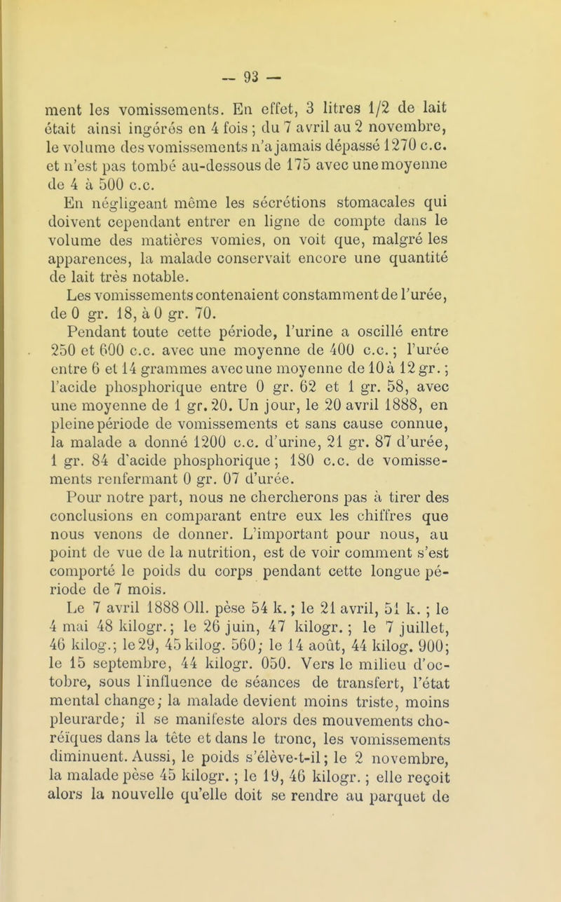 ment les vomissements. En effet, 3 litres 1/2 de lait était ainsi ingérés en 4 fois ; du 7 avril au 2 novembre, le volume des vomissements n'a jamais dépassé 1270 ce. et n'est pas tombé au-dessous de 175 avec une moyenne de 4 à 500 c.c. En négligeant même les sécrétions stomacales qui doivent cependant entrer en ligne de compte dans le volume des matières vomies, on voit que, malgré les apparences, la malade conservait encore une quantité de lait très notable. Les vomissements contenaient constamment de l'urée, deO gr. 18, àO gr. 70. Pendant toute cette période, l'urine a oscillé entre 250 et 600 c.c. avec une moyenne de 400 c.c. ; l'urée entre 6 et 14 grammes avec une moyenne de 10 à 12 gr. ; l'acide phosphorique entre 0 gr. 62 et 1 gr. 58, avec une moyenne de 1 gr. 20. Un jour, le 20 avril 1888, en pleine période de vomissements et sans cause connue, la malade a donné 1200 e.c. d'urine, 21 gr. 87 d'urée, 1 gr. 84 d'acide phosphorique; 180 c.c. de vomisse- ments renfermant 0 gr. 07 d'urée. Pour notre part, nous ne chercherons pas à tirer des conclusions en comparant entre eux les chiffres que nous venons de donner. L'important pour nous, au point de vue de la nutrition, est de voir comment s'est comporté le poids du corps pendant cette longue pé- riode de 7 mois. Le 7 avril 1888 011. pèse 54 k. ; le 21 avril, 51 k. ; le 4 mai 48 kilogr. ; le 26 juin, 47 kilogr. ; le 7 juillet, 46 kilog.; le29, 45kilog. 560; le 14 août, 44 kilog. 900; le 15 septembre, 44 kilogr. 050. Vers le milieu d'oc- tobre, sous l'influence de séances de transfert, l'état mental change; la malade devient moins triste, moins pleurarde; il se manifeste alors des mouvements cho- réïques dans la tête et dans le tronc, les vomissements diminuent. Aussi, le poids s'élève-t-il ; le 2 novembre, la malade pèse 45 kilogr. ; le 19, 46 kilogr. ; elle reçoit alors la nouvelle qu'elle doit se rendre au parquet de