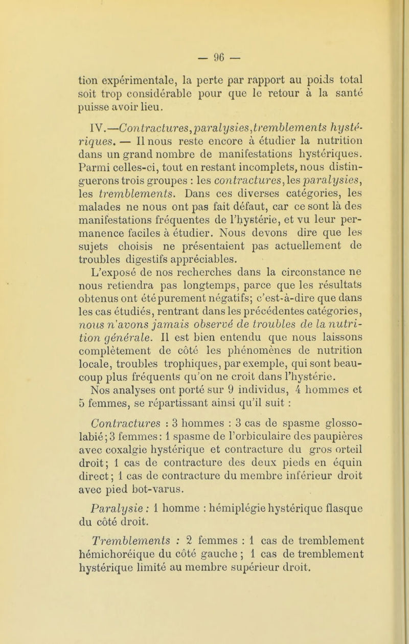 tion expérimentale, la perte par rapport au poids total soit trop considérable pour que le retour à la santé puisse avoir lieu. IV.—Contractures, paralysies,tremblements hysté- riques. — Il nous reste encore à étudier la nutrition dans un grand nombre de manifestations hystériques. Parmi celles-ci, tout en restant incomplets, nous distin- guerons trois groupes : les contractures, les paralysies, les tremblements. Dans ces diverses catégories, les malades ne nous ont pas fait défaut, car ce sont là des manifestations fréquentes de l'hystérie, et vu leur per- manence faciles à étudier. Nous devons dire que les sujets choisis ne présentaient pas actuellement de troubles digestifs appréciables. L'exposé de nos recherches dans la circonstance ne nous retiendra pas longtemps, parce que les résultats obtenus ont été purement négatifs; c'est-à-dire que dans les cas étudiés, rentrant dans les précédentes catégories, nous n'avons jamais observé de troubles de la nutri- tion générale. Il est bien entendu que nous laissons complètement de côté les phénomènes de nutrition locale, troubles trophiques, par exemple, qui sont beau- coup plus fréquents qu'on ne croit dans l'hystérie. Nos analyses ont porté sur 9 individus, 4 hommes et 5 femmes, se répartissant ainsi qu'il suit : Contractures : 3 hommes : 3 cas de spasme glosso- labié;3 femmes: 1 spasme de l'orbiculaire des paupières avec coxalgie hystérique et contracture du gros orteil droit; 1 cas de contracture des deux pieds en équin direct ; 1 cas de contracture du membre inférieur droit avec pied bot-varus. Paralysie : 1 homme : hémiplégie hystérique flasque du côté droit. Tremblements : 2 femmes : 1 cas de tremblement hémichoréique du côté gauche ; 1 cas de tremblement hystérique limité au membre supérieur droit.
