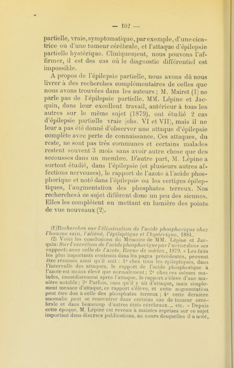 — J02 — partielle, vraie, symptomatique, par exemple, d'une cica- trice ou d'une tumeur cérébrale, et l'attaque d'épilepsie partielle hystérique. Cliniquenient, nous pouvons l'af- firmer, il est des cas où le diagnostic différentiel est impossible. A propos de lepilepsie partielle, nous avons dû nous livrera des recherches complémentaires de celles que nous avons trouvées dans les auteurs ; M. Mairet (1) ne parle pas de l épilepsie partielle. MM. Lépinc et Jac- quin, dans leur excellent travail, antérieur à tous les autres sur le même sujet (1879), ont étudié 2 cas d'épilepsie partielle vraie (obs. VI et VII), mais il ne leur a pas été donné d'observer une attaque d'épilepsie complète avec perte de connaissance. Ces attaques, du reste, ne sont pas très communes et certains malades restent souvent 3 mois sans avoir autre chose que des secousses dans un membre. D'autre part, M. Lépine a surtout étudié, dans 1 epilepsie (et plusieurs autres af- fections nerveuses), le rapport de l'azote à l'acide phos- phorique et noté dans 1 epilepsie ou les vertiges épilep- tiques, l'augmentation des phosphates terreux. Nos recherches à ce sujet diffèrent donc un peu des siennes. Elles les complètent en mettant en lumière des points de vue nouveaux (2). ^ [\)Recherches sur Vélimination de l'acide phosphorique chez l'homme sain, l'aliéné, l'épilèptique et l'hystérique, 1884. (2) Voici les conclusions du Mémoire de MM. Lépine et Jac- quin: Sur l'excrétion de l'acide phosphorique par l'urine dans -ses rapports avec celle de l'azote. Revue de médcc, 1879. « Les faits les plus importants contenus dans les pages précédentes, peuvent être résumés ainsi qu'il suit : 1° chez tous les épileptiques, dans l'intervalle des attaques, le rapport de l'acide phosphorique à l'azote est moins élevé que normalement; 2° chez ces mêmes ma- lades, immédiatement après l'attaque, le rapport s'élève d'une ma- nière notable ; 3° Parfois, sans qu'il y ait d'attaque, mais simple- ment menace d'attaque, ce rapport s'élève, et cette augmentation peut être due à celle des phosphates terreux ; 4° cette dernière anomalie peut se rencontrer dans certains cas de tumeur céré- brale et dans beaucoup d'autres états cérébraux... etc. » Depuis cette époque, M. Lépine est revenu à maintes reprises sur ce sujet important dans diverses publications, au cours desquelles il a noté,.