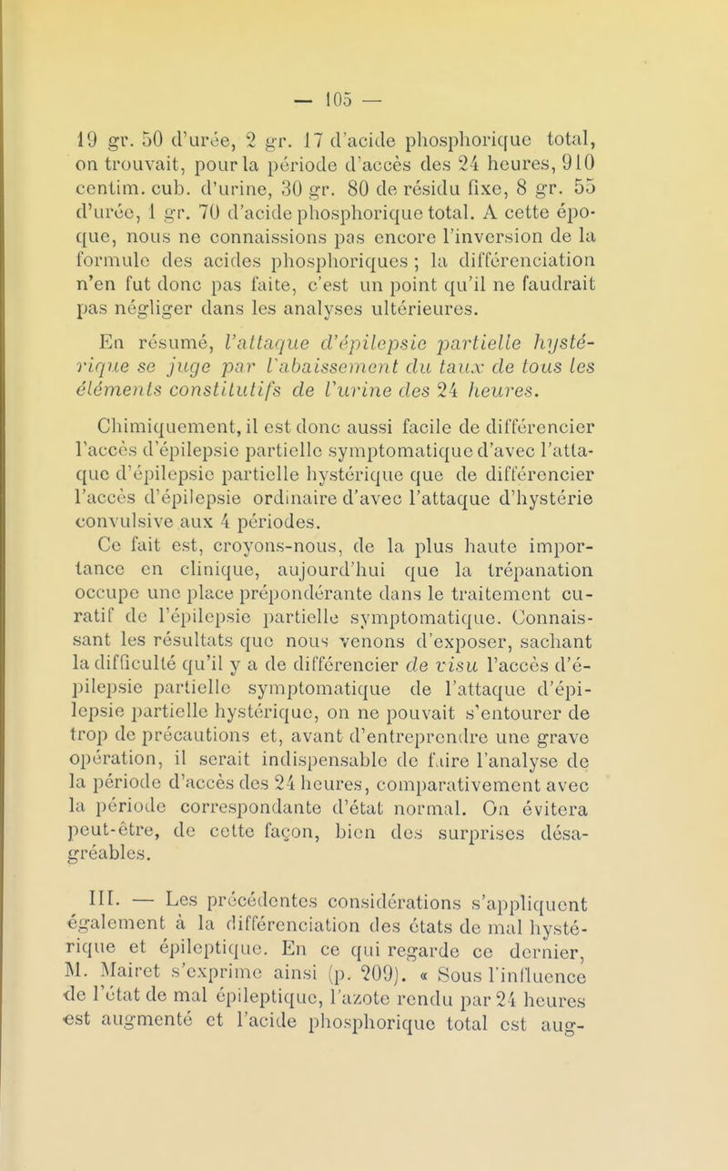on trouvait, pour la période d'accès des 24 heures, 910 centim. cub. d'urine, 30 gr. 80 de résidu fixe, 8 gr. 55 d'urée, 1 gr. 70 d'acide phosphorique total. A cette épo- que, nous ne connaissions pas encore l'inversion de la formule des acides phosphoriques ; la différenciation n'en fut donc pas faite, c'est un point qu'il ne faudrait pas négliger dans les analyses ultérieures. En résumé, l'attaque d'épîlepsie partielle hysté- rique se juge par Vabaissement du taux de tous les éléments constitutifs de Vurine des 24 heures. Chimiquement, il est donc aussi facile de différencier l'accès d'épilepsie partielle symptomatique d'avec l'atta- que d'épilepsie partielle hystérique que de différencier l'accès d'épilepsie ordinaire d'avec l'attaque d'hystérie convulsive aux 4 périodes. Ce fait est, croyons-nous, de la plus haute impor- tance en clinique, aujourd'hui que la trépanation occupe une place prépondérante dans le traitement cu- ratif de l'épilepsie partielle symptomatique. Connais- sant les résultats que nous venons d'exposer, sachant la difficulté qu'il y a de différencier de visu l'accès d'é- pilepsie partielle symptomatique de l'attaque d'épi- lepsie partielle hystérique, on ne pouvait s'entourer de trop de précautions et, avant d'entreprendre une grave opération, il serait indispensable de faire l'analyse de la période d'accès des 24 heures, comparativement avec la période correspondante d'état normal. On évitera peut-être, de cette façon, bien des surprises désa- gréables. III. — Les précédentes considérations s'appliquent également à la différenciation des états de mal hysté- rique et épileptique. En ce qui regarde ce dernier, M. Mairet s'exprime ainsi (p. 209)/ « Sous l'influence de l'état de mal épileptique, l'azote rendu par 24 heures •est augmenté et l'acide phosphorique total est aug-