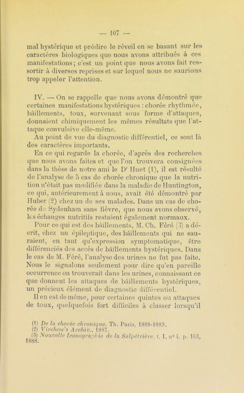 mal hystérique et prédire le réveil en se basant sur les caractères biologiques que nous avons attribués à ces manifestations; c'est un point que nous avons fait res- sortir à diverses reprises et sur lequel nous ne saurions trop appeler l'attention. IV. — On se rappelle que nous avons démontré que certaines manifestations hystériques : chorée rhythmée, bâillements, toux, survenant sous forme d'attaques, donnaient chimiquement les mêmes résultats que l'at- taque convulsive elle-même. Au point de vue du diagnostic différentiel, ce sont là des caractères importants. En ce qui regarde la chorée, d'après des recherches que nous avons faites et que l'on trouvera consignées dans la thèse de notre ami le Dr Huet (1), il est résulté de l'analyse de 5 cas de chorée chronique que la nutri- tion n'était pas modifiée dans la maladie de Huntington, ce qui, antérieurement à nous, avait été démontré par Huber (2) chez un do ses malades. Dans un cas de cho- rée d : Sydenham sans fièvre, que nous avons observé, les échanges nutritifs restaient également normaux. Pour ce qui est des bâillements, M. Ch. Féré (3) a dé- crit, chez un épileptiquc, des bâillements qui ne sau- raient, en tant qu'expression symptomatique, être différenciés des accès de bâillements hystériques. Dans le cas de M. Féré, l'analyse des urines ne fut pas faite. Nous le signalons seulement pour dire qu'en pareille occurrence on trouverait dans les urines, connaissant ce que donnent les attaques de bâillements hystériques, un précieux élément de diagnostic différentiel. Il en est de môme, pour certaines quintes ou attaques de toux, quelquefois fort difficiles à classer lorsqu'il (!) De la chorée chronhiue. Th. Paris, 1888-1889. (2) Virchow's Archiv., 1887. (3) Nouvelle Iconographie de la Salpêlrière. (. I, n°4, p. 163,