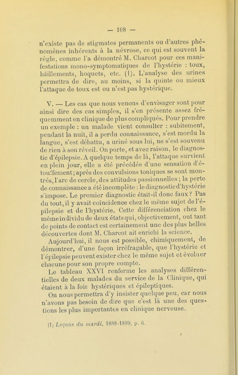 n'existe pas de stigmates permanents ou d'autres phé- nomènes inhérents à la névrose, ce qui est souvent la règle, comme la démontré M. Charcot pour ces mani- festations mono-symptomatiques de l'hystérie : toux, bâillements, hoquets, etc. (1). L'analyse des urines permettra de dire, au moins, si la quinte ou mieux l'attaque de toux est ou n'est pas hystérique. V. — Les cas que nous venons d'envisager sont pour ainsi dire des cas simples, il s'en présente assez fré- quemment en clinique de plus compliqués. Pour prendre un exemple : un malade vient consulter : subitement, pendant la nuit, il a perdu connaissance, s'est mordu la langue, s'est débattu, a uriné sous lui, ne s'est souvenu de rien à son réveil. On porte, et avec raison, le diagnos- tic d'épilepsie. A quelque temps de là, l'attaque survient en plein jour, elle a été précédée d'une sensation d'é- touffement; après des convulsions toniques se sont mon- trés, l'arc de cercle, des attitudes passionnelles ; la perte de connaissancea été incomplète : le diagnostic d'hystérie s'impose. Le premier diagnostic était-il donc faux ? Pas du tout, il y avait coïncidence chez le même sujet del'é- pilepsie et de l'hystérie. Cette différenciation chez le même individu de deux états qui, objectivement, ont tant de points de contact est certainement une des plus belles découvertes dont M. Charcot ait enrichi la science. Aujourd'hui, il nous est possible, chimiquement, de démontrer, d'une façon irréfragable, que l'hystérie et lepilepsie peuvent exister chez le même sujet et évoluer chacune pour son propre compte. Le tableau XXVI renferme les analyses différen- tielles de deux malades du service de la Clinique, qui étaient à la fois hystériques et épileptiques. On nous permettra d'y insister quelque peu, car nous n'avons pas besoin de dire que c'est là une des ques- tions les plus importantes en clinique nerveuse. (1] Leçons du mardi, 1888-1880, p. 6. *