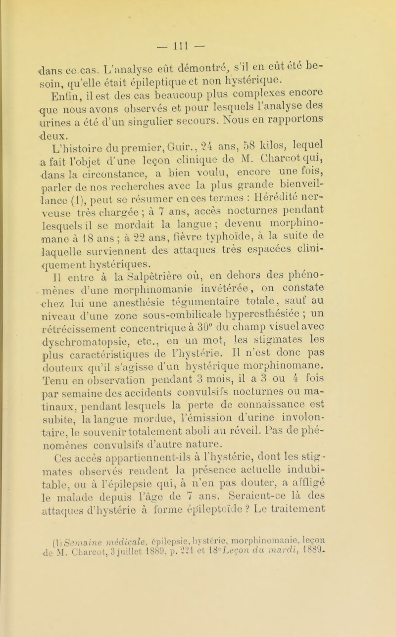 <lans ce cas. L'analyse eut démontré, s'il en eût été be- soin, qu'elle était épileptique et non hystérique. Enfin, il est des cas beaucoup plus complexes encore que nous avons observés et pour lesquels l'analyse des urines a été d'un singulier secours. Nous en rapportons ■deux. L'histoire du premier, Guir., 24 ans, 58 kilos, lequel a fait l'objet d'une leçon clinique do M. Charcotqui, dans la circonstance, a bien voulu, encore une fois, parler de nos recherches avec la plus grande bienveil- lance (l), peut se résumer en ces termes : Hérédité ner- veuse très chargée; à 7 ans, accès nocturnes pendant lesquels il se mordait la langue ; devenu morphino- mane à 18 ans ; à 22 ans, fièvre typhoïde, à la suite de laquelle surviennent des attaques très espacées clini- quement hystériques. Il entre à la Salpêtrière où, en dehors des phéno- mènes d'une morphmomanie invétérée, on constate chez lui une anesthésie tégumentaire totale, sauf au niveau d'une zone sous-ombilicale hyperesthésiée ; un rétrécissement concentrique à 30° du champ visuel avec dyschromatopsie, etc., en un mot, les stigmates les plus caractéristiques do l'hystérie. Il n'est donc pas douteux qu'il s'agisse d'un hystérique morphinomane. Tenu en observation pendant 3 mois, il a 3 ou 4 fois par semaine des accidents convulsifs nocturnes ou ma- tinaux, pendant lesquels la perte de connaissance est subite, la langue mordue, l'émission d'urine involon- taire, le souvenir totalement aboli au réveil. Pas de phé- nomènes convulsifs d'autre nature. ( les accès appartiennent-ils à l'hystérie, dont les stig- mates observés rendent la présence actuelle indubi- table, ou à Pépilepsie qui, à n'en pas douter, a affligé le malade depuis l'âge de 7 ans. Seraient-ce là des attaques d'hystérie à forme ép'ileptoïde ? Le traitement lïtSemaim médicale, épilepsie, hystérie, morphinmnanic, leçon <lc M. Charcot, 3 juillet 1889, p.221 cl \&* Leçon du mardi, 1880-