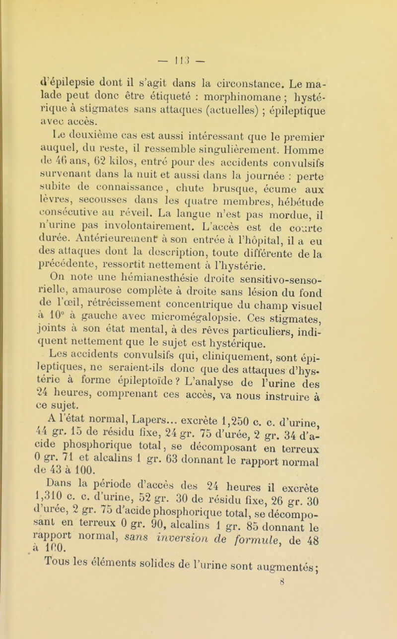 d'épilepsie dont il s'agit dans la circonstance. Le ma- lade peut donc être étiqueté : morphinomane ; hysté- rique à stigmates sans attaques (actuelles) ; épileptique avec accès. Le deuxième cas est aussi intéressant que le premier auquel, du reste, il ressemble singulièrement. Homme de 46 ans, 62 kilos, entré pour des accidents convulsifs survenant dans la nuit et aussi dans la journée : perte subite de connaissance, chute brusque, écume aux lèvres, secousses dans les quatre membres, hébétude consécutive au réveil. La langue n'est pas mordue, il n'urine pas involontairement. L'accès est de courte durée. Antérieurement à son entrée à l'hôpital, il a eu des attaques dont la description, toute différente delà précédente, ressortit nettement à l'hystérie. On note une hémianesthésie droite sensitivo-senso- rielle, amaurose complète à droite sans lésion du fond de l'œil, rétrécissement concenlrique du champ visuel à 10° à gauche avec micromégalopsie. Ces stigmates, joints à son état mental, à des rêves particuliers, indi- quent nettement que le sujet est hystérique. Les accidents convulsifs qui, cliniquement, sont épi- leptiques, ne seraient-ils donc que des attaques d'hys- térie à forme épileptoïde ? L'analyse de l'urine des 24 heures, comprenant ces accès, va nous instruire à ce sujet. A l'état normal, Lapers... excrète 1,250 c. c. d'urine 4,4 gr. 15 de résidu fixe, 24 gr. 75 d'urée, 2 gr. 34 d'a- cide phosphorique total, se décomposant en terreux 0 gr. 71 et alcalins 1 gr. 63 donnant le rapport normal de 43 à 100. Dans la période d'accès des 24 heures il excrète ,310 c. c. d'urine, 52 gr. 30 de résidu fixe, 26 gr. 30 d uree, 2 gr. 75 d'acide phosphorique total, se décompo- sant en terreux 0 gr. 90, alcalins 1 gr. 85 donnant le rapport normal, sans inversion de formule, de 48 a 1(10. Tous les éléments solides de l'urine sont augmentés; 8