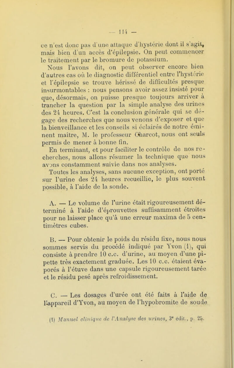 ce n'est donc pas d'une attaque d'hystérie dont il s'agit, mais bien d'un accès d'épilepsie. On peut commencer le traitement par le bromure de potassium. Nous l'avons dit, on peut observer encore bien d'autres cas où le diagnostic différentiel entre l'hystérie et l'épilepsie se trouve hérissé de difficultés presque insurmontables : nous pensons avoir assez insisté pour que, désormais, on puisse presque toujours arriver à trancher la question par la simple analyse des urines des 24 heures. C'est la conclusion générale qui se dé- gage des recherches que nous venons d'exposer et que la bienveillance et les conseils si éclairés de notre émi- nent maître, M. le professeur Gharcot, nous ont seuls permis de mener à bonne fin. En terminant, et pour faciliter le contrôle de nos re - cherches, nous allons résumer la technique que nous avons constamment suivie dans nos analyses. Toutes les analyses, sans aucune exception, ont porté sur l'urine des 24 heures recueillie, le plus souvent possible, à l'aide de la sonde. A. — Le volume de l'urine était rigoureusement dé- terminé à l'aide d'éprouvettes suffisamment étroites pour ne laisser place qu'à une erreur maxima de 5 cen- timètres cubes. B. — Pour obtenir le poids du résidu fixe, nous nous sommes servis du procédé indiqué par Yvon (1), qui consiste à prendre 10 ce. d'urine, au moyen d'une pi- pette très exactement graduée. Les 10 ce. étaient éva- porés à l'étuve dans une capsule rigoureusement tarée et le résidu pesé après refroidissement. C. — Les dosages d'urée ont été faits à l'aide de l'appareil d'Yvon, au moyen de l'hypobromite de soude (!) Manuel clinique de l'Analyse des urines, 3e édit., p. 25.