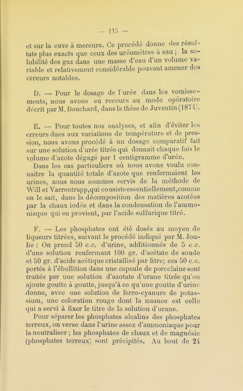 — Lia - et sur la cuve à mercure. Ce procédé donne des résul- tats plus exacts que ceux des uréomètres à eau ; la so- lubilité des gaz dans une masse d'eau d'un volume va- riable et relativement considérable pouvant amener des erreurs notables. D. — Pour le dosage de l'urée dans les vomisse- ments, nous avons eu recours au mode opératoire décrit par M. Bouchard, dans la thèse de Juventin (187 4). E. — Pour toutes nos analyses, et afin d'éviter les erreurs dues aux variations de température et de pres- sion, nous avons procédé à un dosage comparatif fait sur une solution d'urée titrée qui donnait chaque fois le volume d'azote dégagé par 1 centigramme d'urée. Dans les cas particuliers où nous avons voulu con- naître la quantité totale d'azote que renfermaient les urines, nous nous sommes servis de la méthode de Will et Varrentrapp,qui consisteessentiellement,comme on le sait, dans la décomposition des matières azotées par la chaux iodée et dans la condensation de l'ammo- niaque qui en provient, par l'acide sulfurique titré. F. — Les phosphates ont été dosés au moyen de liqueurs titrées, suivant le procédé indiqué par M. Jou- lie : On prend 50 ce. d'urine, additionnés de 5 ce. d'une solution renfermant 100 gr. d'acétate de soude et 50 gr. d'acide acétique cristallisé par litre; ces 50 ce portés à l'ébullition dans une capsule de porcelaine sont traités par une solution d'azotate d'urane titrée qu'on ajoute goutte à goutte, jusqu'à ce qu'une goutte d'urine donne, avec une solution de ferro-cyanure de potas- sium, une coloration rouge dont la nuance est celle qui a servi à fixer le titre de la solution d'urane. Pour séparer les phosphates alcalins des phosphates terreux, on verse dans l'urine assez d'ammoniaque pour la neutraliser ; les phosphates de chaux et de magnésie (phosphates terreux) sont précipités. Au bout de 24