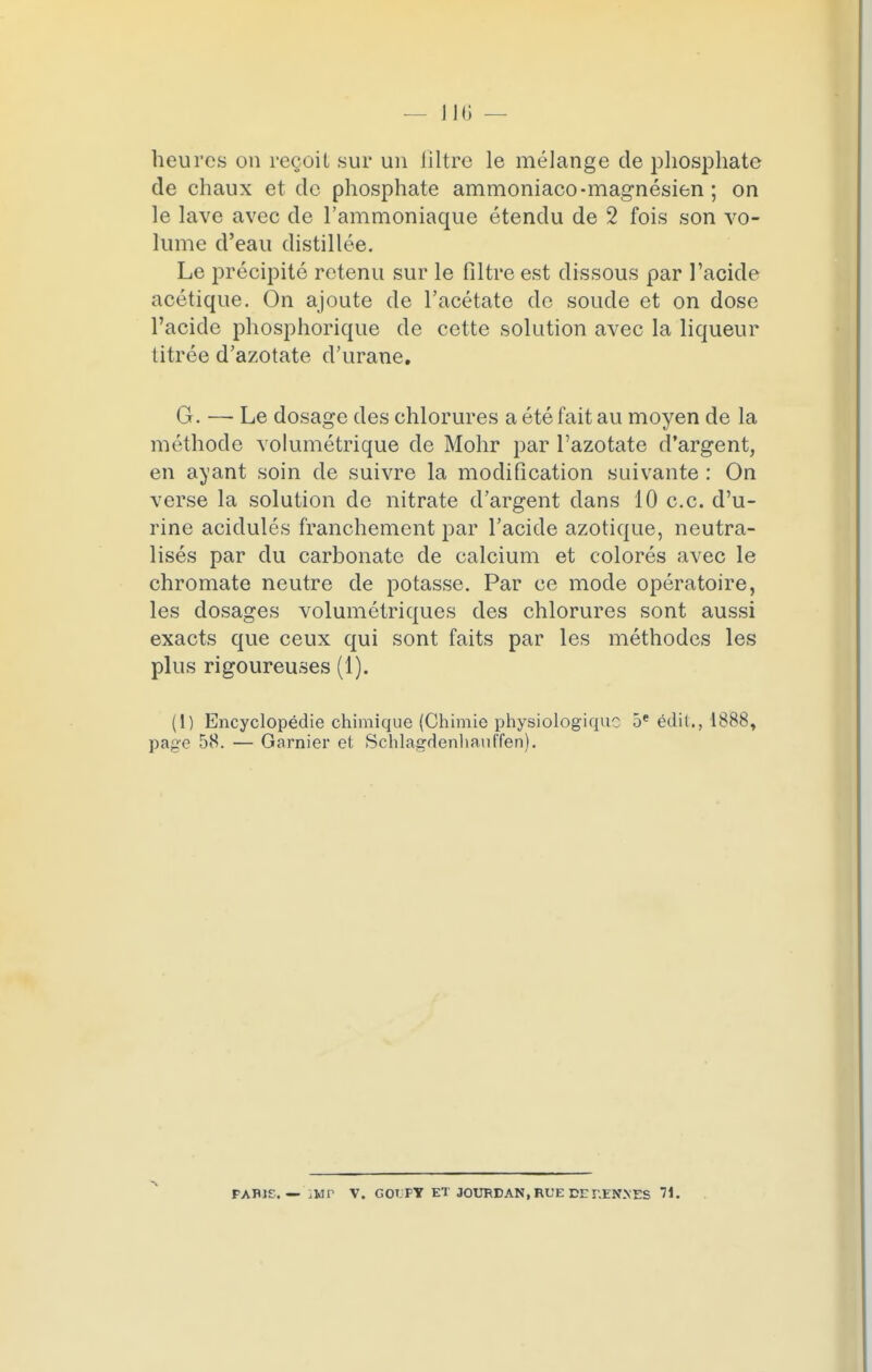 ni; — heures on recuit sur un filtre le mélange de phosphate de chaux et de phosphate ammoniaco-magnésien ; on le lave avec de l'ammoniaque étendu de 2 fois son vo- lume d'eau distillée. Le précipité retenu sur le filtre est dissous par l'acide acétique. On ajoute de l'acétate de soude et on dose l'acide phosphorique de cette solution avec la liqueur titrée d'azotate d'urane. G. — Le dosage des chlorures a été fait au moyen de la méthode volumétrique de Mohr par l'azotate d'argent, en ayant soin de suivre la modification suivante : On verse la solution de nitrate d'argent dans 10 ce. d'u- rine acidulés franchement par l'acide azotique, neutra- lisés par du carbonate de calcium et colorés avec le chromate neutre de potasse. Par ce mode opératoire, les dosages volumétriques des chlorures sont aussi exacts que ceux qui sont faits par les méthodes les plus rigoureuses (1). (1) Encyclopédie chimique (Chimie physiologique 5e édil., 1888, page 58. — Garnier et Schlagdenhauffen).
