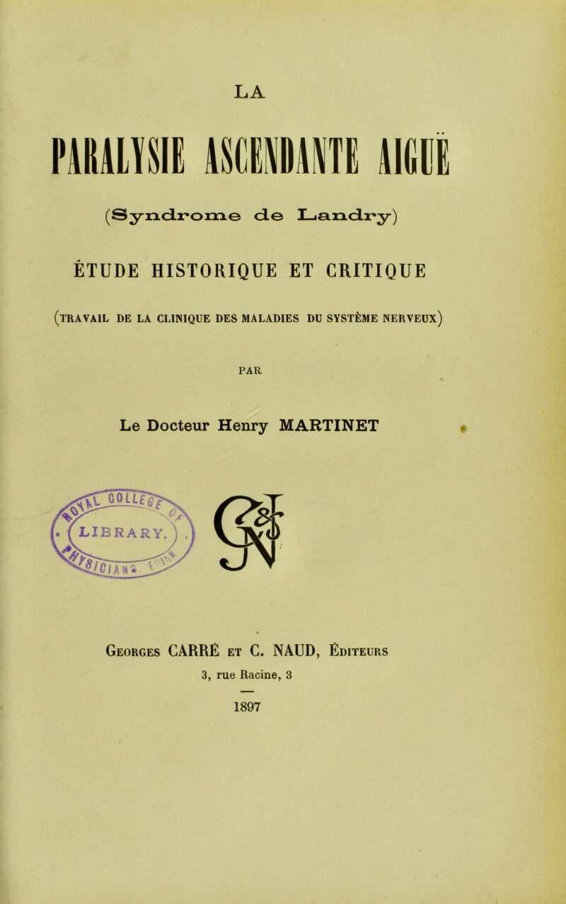 LA (Syndrome de Landry) ETUDE HISTORIQUE ET CRITIQUE (travail de la CLINIQUE DES MALADIES DU SYST^IME NERVEUX) PAR Le Docteur Henry MARTINET Georges CARRE et C. NAUD, Editeurs 3, rue Racine, 3 1897