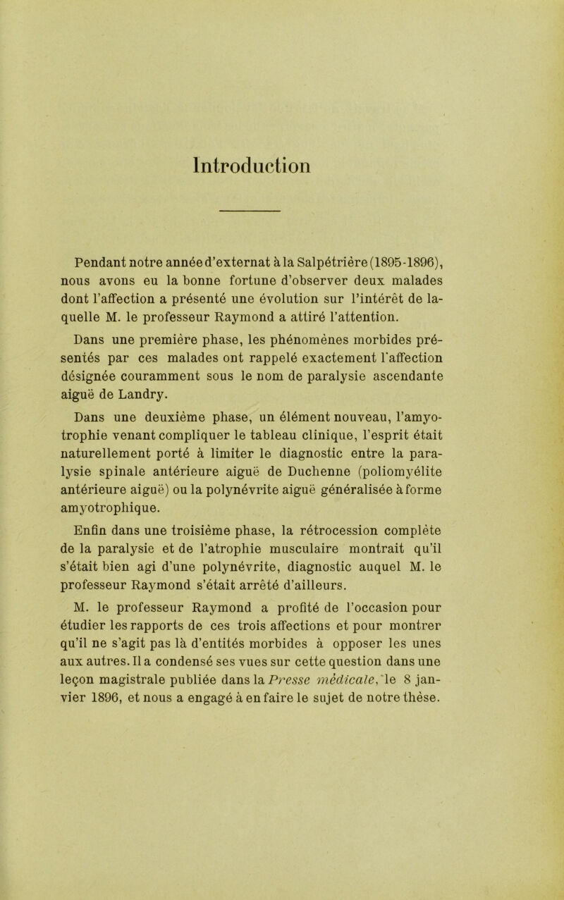 Introduction Pendant notre anneed’externat kla Salpetriere (1895-1896), nous avons eu la bonne fortune d’observer deux malades dont I’affection a presente une evolution sur I’interet de la- quelle M. le professeur Raymond a attire I’attention. Dans une premiere phase, les phenomenes morbides pre- sences par ces malades ont rappele exactement 1‘aifection designee couramment sous le nom de paralysie ascendante aigue de Landry. Dans une deuxieme phase, un element nouveau, I’amyo- trophie venant compliquer le tableau clinique, I’esprit etait naturellement porte a limiter le diagnostic entre la para- lysie spinale anterieure aigue de Duchenne (poliomyelite anterieure aigue) ou la polynevrite aigue generalisee aforme amyotrophique. Enfin dans une troisieme phase, la retrocession complete de la paralysie et de I’atrophie musculaire montrait qu’il s’etait bien agi d’une polynevrite, diagnostic auquel M. le professeur Raymond s’etait arrete d’ailleurs. M. le professeur Raymond a profite de I’occasion pour etudier les rapports de ces trois affections et pour montrer qu’il ne s’agit pas la d’entites morbides a opposer les unes aux autres. II a condense ses vues sur cette question dans une leqon magistrale publiee dans la medicale8 Jan- vier 1896, et nous a engage a en faire le sujet de notre these.