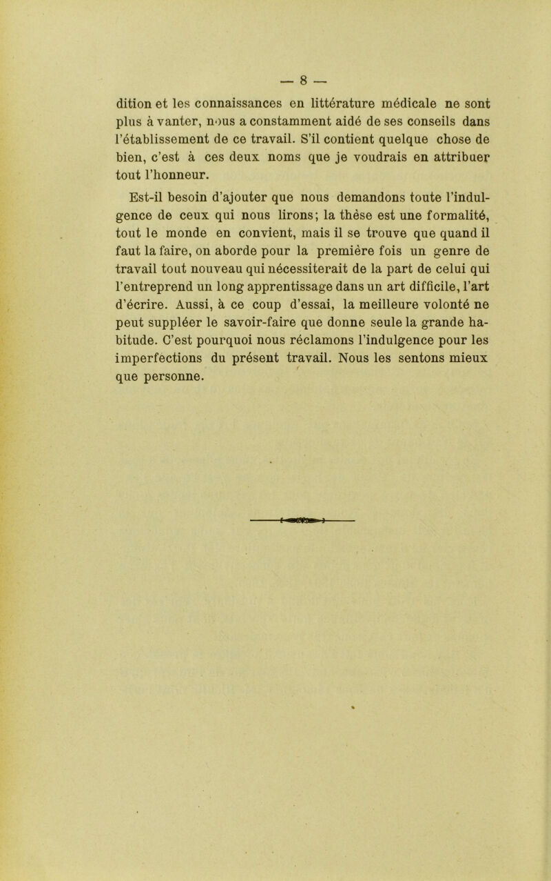 dition et les connaissances en litterature mddicale ne sont plus a vanter, nous a constamment aidd de ses conseils dans I’etablissement de ce travail. S’il contient quelque chose de bien, c’est a ces deux noms que je voudrais en attribuer tout I’honneur. Est-il besoin d’ajouter que nous demandons toute I’indul- gence de ceux qui nous lirons; la these est une formalitd, tout le monde en convient, mais il se trouve que quand il faut la faire, on aborde pour la premiere fois un genre de travail tout nouveau qui necessiterait de la part de celui qui I’entreprend un long apprentissage dans un art difficile, I’art d’ecrire. Aussi, a ce coup d’essai, la meilleure volonte ne pent suppleer le savoir-faire que donne seule la grande ha- bitude. C’est pourquoi nous reclamons I’indulgence pour les imperfections du present travail. Nous les sentons mieux que personne.