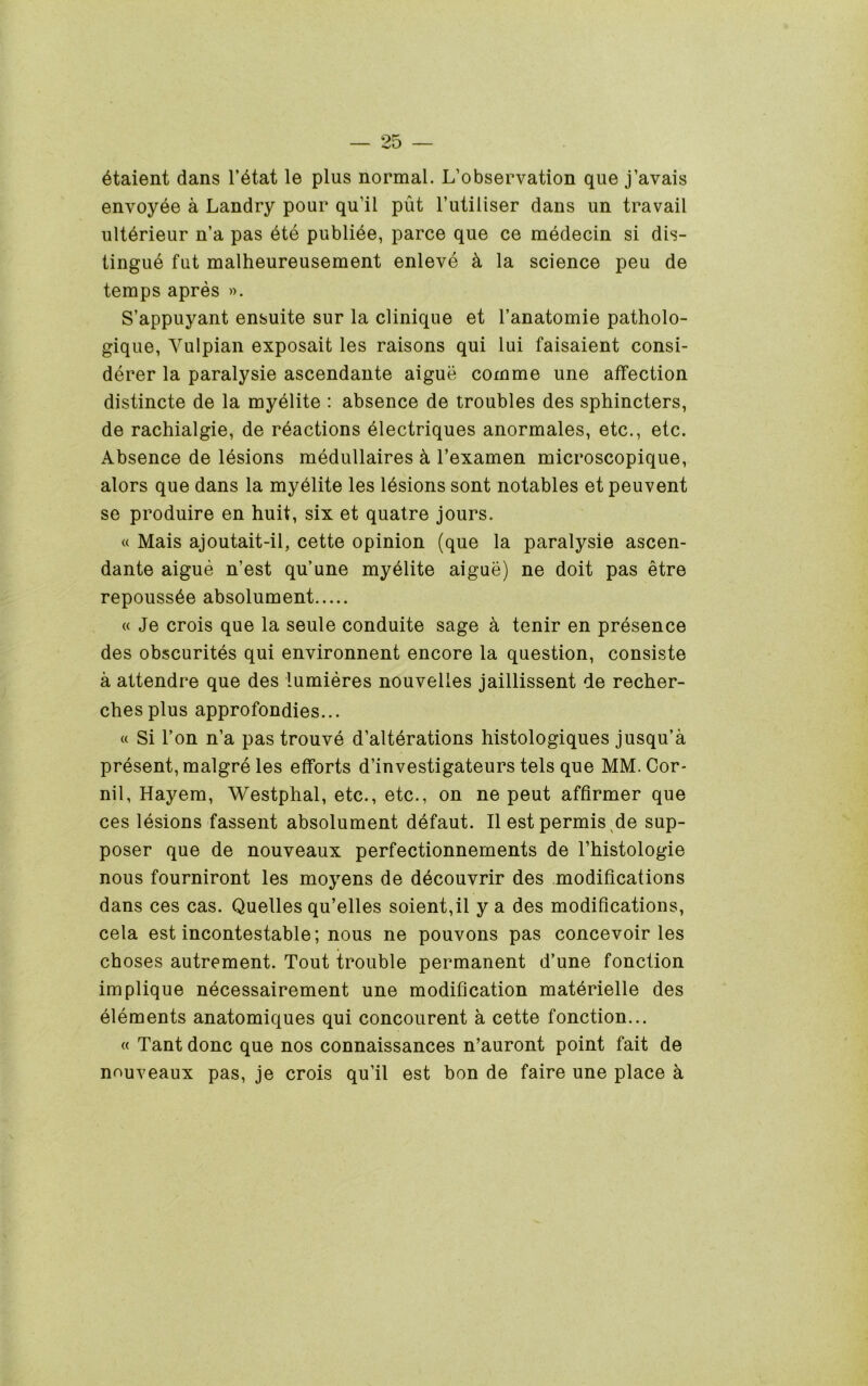 6taient dans I’dtat le plus normal. L’observation que j’avais envoyee a Landry pour qu’il put I’utiliser dans un travail ultdrieur n’a pas dte publide, parce que ce medecin si dis- tingue fut malheureusement enleve k la science peu de temps apres ». S’appuyant ensuite sur la clinique et I’anatomie patholo- gique, Vulpian exposait les raisons qui lui faisaient consi- derer la paralysie ascendante aigue comme une affection distincte de la myelite : absence de troubles des sphincters, de rachialgie, de reactions electriques anormales, etc., etc. Absence de lesions medullaires k I’examen microscopique, alors que dans la myelite les Idsions sent notables et peuvent se produire en huit, six et quatre jours. « Mais ajoutait-il, cette opinion (que la paralysie ascen- dante aigue n’est qu’une myelite aigue) ne doit pas etre repoussde absolument « Je crois que la seule conduite sage a tenir en presence des obscurites qui environnent encore la question, consiste a attendee que des lumieres nouvelles jaillissent de recher- chesplus approfondies... « Si Ton n’a pas trouve d’alterations histologiques jusqu’a present, malgre les efforts d’investigateurs tels que MM. Cor- nil, Hayem, Westphal, etc., etc., on ne pent affirmer que ces lesions fassent absolument defaut. II est permis^de sup- poser que de nouveaux perfectionnements de I’histologie nous fourniront les moyens de decouvrir des .modifications dans ces cas. Quelles qu’elles soient,il y a des modifications, cela est incontestable; nous ne pouvons pas concevoir les choses autrement. Tout trouble permanent d’une fonction implique necessairement une modification materielle des elements anatomiques qui concourent a cette fonction... « Tant done que nos connaissances n’auront point fait de nouveaux pas, je crois qu’il est bon de faire une place k