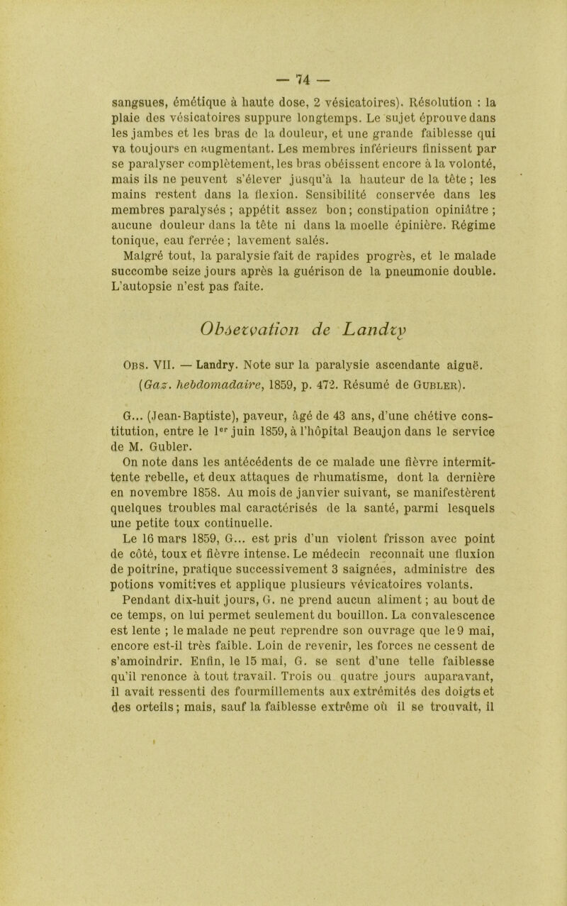 sangsues, era^tique a haute dose, 2 vesicatoires). Resolution : la plaie des vesicatoires suppure longtemps. Le sujet eprouvedans les jambes et les bras de la douleur, et une grande faiblesse qui va toujoLirs en augmentant. Les membres inferieurs flnissent par se paralyser completement, les bras ob^issent encore a la volonte, mais ils ne peuvent s’^lever jusqu’a la hauteur de la tete ; les mains restent dans la flexion. Sensibilite conserv4e dans les membres paralyses ; appetit assez bon; constipation opinidtre ; aucune douleur dans la tete ni dans la moelle epiniere. Regime tonique, eau ferree ; lavement sales. Malgre tout, la paralysie fait de rapides progres, et le malade succombe seize jours apres la gu6rison de la pneumonic double. L’autopsie n’est pas faite. Ob^etvation de Landzy Obs. VII. —Landry. Note sur la paralysie ascendante aigue. {Gaz. hebdomadaire, 1859, p. 472. Resume de Gubler). G... (Jean-Baptiste), paveur, age de 43 ans, d’une chetive cons- titution, entre le 1®“’juin 1859, a I’hopital Beaujondans le service de M. Gubler. On note dans les antecedents de ce malade une flevre intermit- tente rebelle, et deux attaques de rhumatisme, dont la derniere en novembre 1858. Au mois de Janvier suivant, se manifesterent quelques troubles mal caracterises de la sante, parmi lesquels une petite toux continuelle. Le 16 mars 1859, G... est pris d’un violent frisson avec point de cote, toux et flevre intense. Le medecin reconnait une fluxion de poitrine, pratique successivement 3 saignees, administre des potions vomitives et applique plusieurs vevicatoires volants. Pendant dix-huit jours, G. ne prend aucun aliment; an bout de ce temps, on lui permet seulement du bouillon. La convalescence est lente ; le malade nepeut reprendre son ouvrage que le9 mai, encore est-il tres faible. Loin de revenir, les forces ne cessent de s’amoindrir. Enfln, le 15 mai, G. se sent d’une telle faiblesse qu’il renonce a tout travail. Trois oil quatre jours auparavant, il avait ressenti des fourmillements aux extr^mitf^s des doigtset des orteils; mais, sauf la faiblesse extreme ou il se trouvalt, il