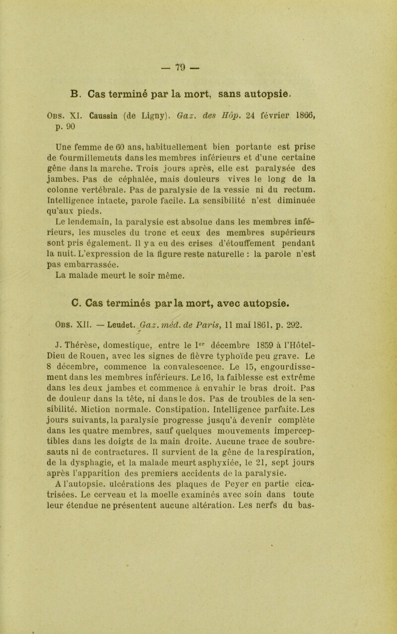 B. Cas termine par la mort, sans autopsie. Obs. XL Caussin (de Ligny). Gaz. des Hop. 24 fevrier 1866, p. 90 Une femme de 60 ans, liabituellement bien portante est prise de fourmillemeuts dansles membres inferieurs et d’une certaine gene dans la marche. Trois jours apres, elle est paralysee des jambes. Pas de cephalee, mais douleurs vives le long de la colonne vertebrale. Pas de paralysie de la vessie ni du rectum. Intelligence intacte, parole facile. La sensibilite n’est diminuee qu’aux pieds. Le lendemain, la paralysie est absolue dans les membres infe- rieurs, les muscles du tronc et ceux des membres superieurs sont pris egalement. II y a eu des crises d’etouffement pendant la nuit. L’expression de la figure reste naturelle : la parole n’est pas embarrassee. La malade meurt le soir meme. C. Cas termines par la mort, avec autopsie. Obs. XII. — Leudet. Gaz. med. de Paris, 11 mai 1861, p. 292. J. Therese, domestique, entre le 1®’’ decembre 1859 a I’Hotel- Dieu de Rouen, avec les signes de fievre typhoide peu grave. Le 8 decembre, commence la convalescence. Le 15, engourdisse- ment dans les membres inferieurs. Lel6, lafaiblesse est extreme dans les deux jambes et commence a envahir le bras droit. Pas de douleur dans la tete, ni dansle dos. Pas de troubles de la sen- sibilite. Miction normale. Constipation. Intelligence parfaite.Les jours suivants, la paralysie progresse jusqu’a devenir complete dans les quatre membres, sauf quelques mouvements impercep- tibles dans les doigts de la main droite. Aucune trace de soubre- sauts ni de contractures. II survient de la gene de larespiration, de la dysphagie, et la malade meurt asphyxiee, le 21, sept jours apres I’apparition des premiers accidents de la paralysie. A I’autopsie. ulcerations des plaques de Peyer en partie cica- trisees. Le cerveau et la moelle examines avec soin dans toute leur etendue ne presentent aucune alteration. Les nerfs du bas- «