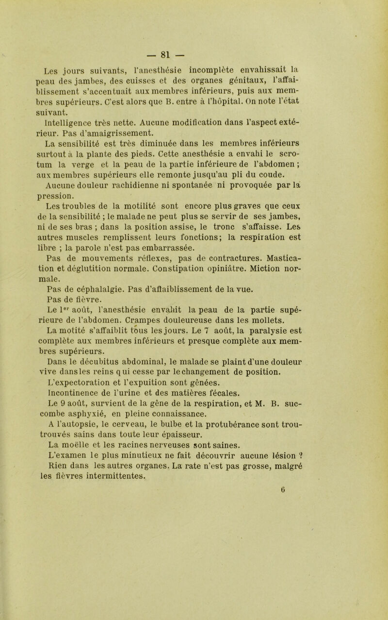 Les jours suivants, I’anesthesie incomplete envahissait la peaii des jambes, des euisses et des organes gdnitaux, I’affai- blissement s’accentuait auxmembres infdrieurs, puis aux mem- bres supdrieurs. C’est alors que B. entre a I’liopital. On note I’etat suivant. Intelligence tres nette. Aucune modification dans I’aspect exte- rieur. Pas d’amaigrissement. La sensibilite est tres diminu4e dans les membres inferieurs surtouta la plante des pieds. Cette anesth^sie a envahi le scro- tum la verge et la peaii de la partie infdrieure de I’abdomen ; auxmembres superieurs elle remonte jusqu’au pli du coude. Aucune douleur rachidienne ni spontanee ni provoqude par la pression. Les troubles de la motilite sont encore plus graves que ceux de la sensibilite ; le malade ne pent plus se servir de ses jambes, ni de ses bras ; dans la position assise, le tronc s’aifaisse. Les autres muscles remplissent leurs fonctions; la respiration est libre ; la parole n’est pas embarrassee. Pas de mouvements reflexes, pas de contractures. Mastica- tion et deglutition normale. Constipation opiniatre. Miction nor- male. Pas de cephalalgie. Pas d’aftaiblissement de lavue. Pas de flevre. Le I®* aoiit, I’anesthesie envaliit la peau de la partie supe- rieure de I’abdomen. Crampes douleureuse dans les mollets. La motite s’affaiblit tons les jours. Le 7 aoiit, la paralysie est complete aux membres inferieurs et presque complete aux mem- bres superieurs. Dans le decubitus abdominal, le malade se plaint d’une douleur vive dans les reins qui cesse par lechangement de position. L’expectoration et I’expuition sont genees. Incontinence de I’urine et des matieres fecales. Le 9 aoiit, survient de la gene de la respiration, et M. B. suc- combe asphyxie, en pleine connaissance. A I’autopsie, le cerveau, le bulbe et la protuberance sont trou- trouves sains dans toute leur epaisseur. La moelle et les racines nerveuses sont saines. L’examen le plus minutieux ne fait decouvrir aucune lesion ? Rien dans les autres organes. La rate n’est pas grosse, malgre les flevres intermittentes. 0