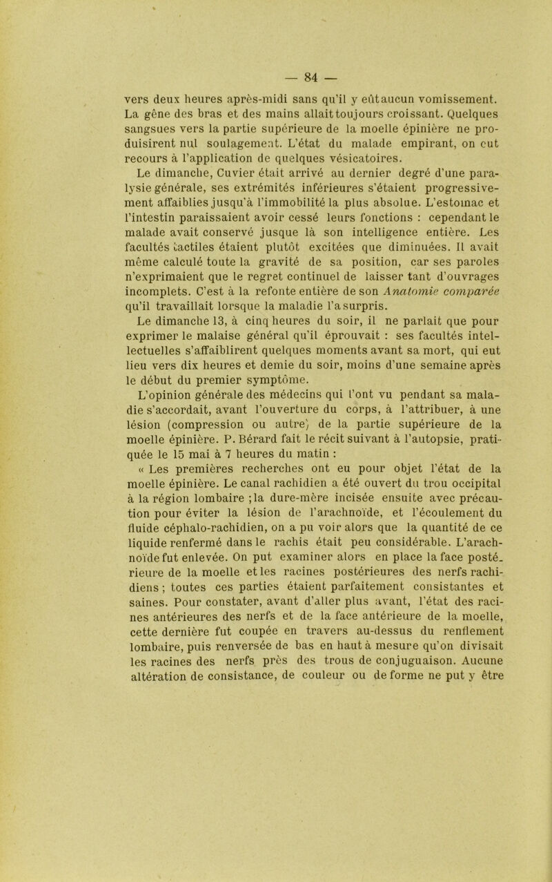 vers deux heures apres-midi sans qu’il y eiltaucun vomissement. La gene des bras et des mains allaittoujours croissant. Quelques sangsues vers la partie superieure de la moelle epiniere ne pro- duisirent nul soulagemeat. L’etat du malade empirant, on cut recours a I’application de quelques vesicatoires. Le dimanclie, Cuvier etait arrive au dernier degre d’une para- lysie generale, ses extrdmites inferieures s’etaient progressive- ment affaiblies jusqu’a Tiramobilite la plus absolue. L’estomac et I’intestin paraissaient avoir cesse leurs fonctions : cependant le malade avait conserve jusque la son intelligence entiere. Les facultes tactiles etaient plutot excitees que diminuees. 11 avait meme calcule toute la gravite de sa position, car ses paroles n’exprimaient que le regret continuel de laisser tant d’ouvrages incomplets. C’est a la refonte entiere de son Analomie comparee qu’il travaillait lorsque la maladie I’asurpris. Le dimanclie 13, a cinq heures du soir, il ne parlait que pour exprimer le malaise general qu’il eprouvait : ses facultes intel- lectuelles s’alfaiblirent quelques moments avant sa mort, qui eut lieu vers dix heures et demie du soir, moins d’une semaine apres le debut du premier symptome. L’opinion generale des medecins qui font vu pendant sa mala- die s’accordait, avant I’ouverture du corps, a I’attribuer, a une lesion (compression ou autre) de la partie superieure de la moelle epiniere. P. Berard fait le recit suivant a I’autopsie, prati- quee le 15 mai a 7 heures du matin : « Les premieres recherches ont eu pour objet I’etat de la moelle epiniere. Le canal rachidien a ete ouvert dii trou occipital a la region lombaire ;la dure-mere incisee ensuite avec precau- tion pour eviter la lesion de I’arachnoide, et I’ecoulement du fluide cephalo-rachidien, on a pu voir alors que la quantite de ce liquide renferme dans le rachis etait peu considerable. L’arach- noi'defut enlevee. On put examiner alors en place la face poste. rieure de la moelle etles racines posterieures des nerfs rachi- diens; toutes ces parties etaient parfaitement consistantes et saines. Pour constater, avant d’aller plus avant, I’etat des raci- nes anterieures des nerfs et de la face anterieure de la moelle, cette derniere fut coupee en travers au-dessus du renflement lombaire, puis renversee de bas en haut a mesure qu’on divisait les racines des nerfs pres des trous de conjuguaison. Aucune alteration de consistance, de couleur ou de forme ne put y etre