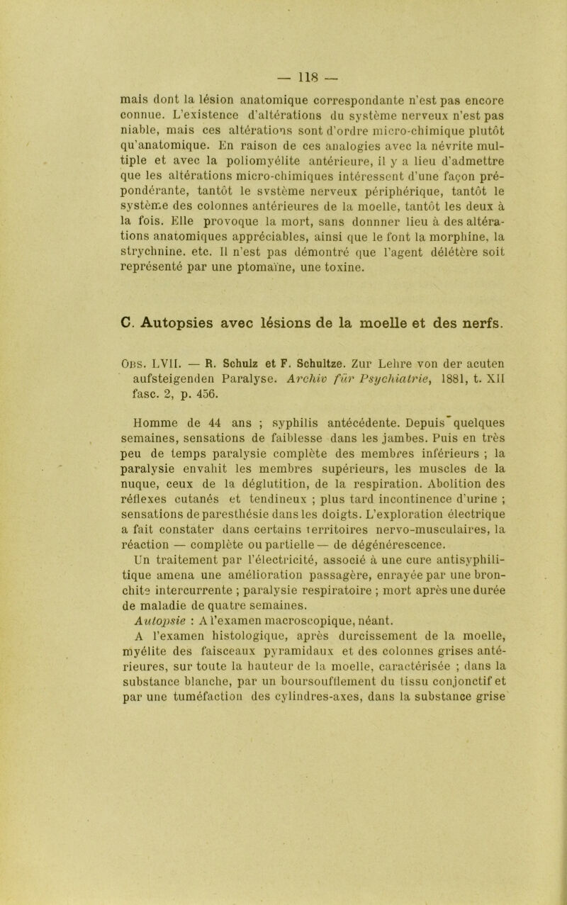 mais dont la lesion anatomique correspondante n’est pas encore conniie. L’existence d’alterations du systeme nerveux n’est pas niable, mais ces alterations sont d’ordre micro-chimique plutot qu’anatomique. En raison de ces analogies avec la nevrite mul- tiple et avec la poliomyelite anterieure, il y a lieu d’admettre que les alterations micro-chimiques interessent d’une fagon pre- ponderante, tantot le svsteme nerveux peripherique, tantot le systeme des colonnes anterieures de la moelle, tantot les deux a la fois. Elle provoque la mort, sans donnner lieu a des altera- tions anatomiques appreciables, ainsi que le font la morphine, la strychnine, etc. II n’est pas demontre que I’agent deletere soit represente par une ptomaine, une toxine. C. Autopsies avec lesions de la moelle et des nerfs. Obs. LVII. — R. Schulz et F. Schultze. Zur Lehre von der acuten aufsteigenden Paralyse. Archiv fur Psychiatries 1881, t. XII fasc. 2, p. 456. Homme de 44 ans ; syphilis antecedente. Depuis’quelques semaines, sensations de faiblesse dans les jambes. Puis en tres peu de temps paralysie complete des membres inferieurs ; la paralysie envahit les membres superieurs, les muscles de la nuque, ceux de la deglutition, de la respiration. Abolition des reflexes cutanes et tendineux ; plus tard incontinence d’urine ; sensations deparesthesie dans les doigts. L’exploration electrique a fait constater dans certains lerritoires nervo-musculaires, la reaction — complete oupartielle— de degenerescence. Un traitement par I’electricite, associe a une cure antisyphili- tique amena une amelioration passagere, enrayee par une bron- chite intercurrente ; paralysie respiratoire ; mort apres une duree de maladie de quatre semaines. Autojisie : A I’examen macroscopique, neant. A I’examen histologique, apres durcissement de la moelle, myelite des faisceaux pyramidaux et des colonnes grises ante- rieures, sur toute la hauteur de la moelle, caracterisee ; dans la substance blanche, par un boursoufflement du lissu conjonctif et par une tumefaction des cylindres-axes, dans la substance grise