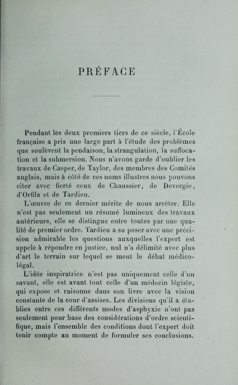 PRÉFACE Pendant les deux premiers tiers de ce siècle, l’École française a pris une large part à l’étude des problèmes que soulèvent la pendaison, la strangulation, la suffoca- tion et la submersion. Nous n’avons garde d’oublier les travaux de Casper, de Taylor, des membres des Comités anglais, mais à côté de ces noms illustres nous pouvons citer avec fierté ceux de Chaussier, de Devergie, d’Orfila et de Tardieu. L’œuvre de ce dernier mérite de nous arrêter. Elle n’est pas seulement un résumé lumineux des travaux antérieurs, elle se distingue entre toutes par une qua- lité de premier ordre. Tardieu a su poser avec une préci- sion admirable les questions auxquelles l’expert est appelé à répondre en justice, nul n’a délimité avec plus d’art le terrain sur lequel se meut le débat médico- légal. L’idée inspiratrice n’est pas uniquement celle d’un savant, elle est avant tout celle d’un médecin légiste, qui expose et raisonne dans son livre avec la vision constante de la cour d’assises. Les divisions qu’il a éta- blies entre ces différents modes d’asphyxie n’ont pas seulement pour base des considérations d’ordre scienti- fique, mais l’ensemble des conditions dont l’expert doit tenir compte au moment de formuler ses conclusions.