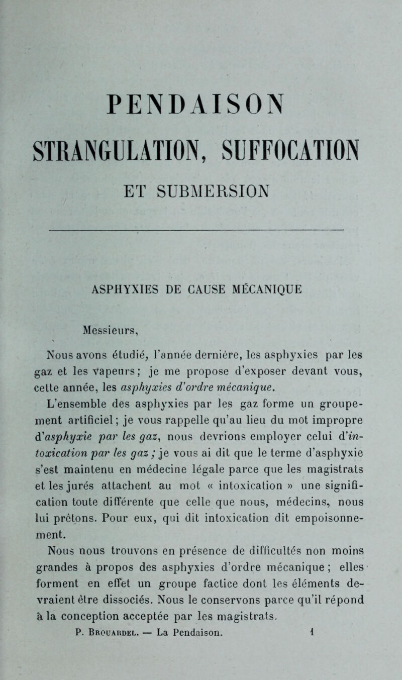 PENDAISON STRANGULATION, SUFFOCATION ET SUBMERSION ASPHYXIES DE CAUSE MÉCANIQUE Messieurs, Nous avons étudié, l’année dernière, les asphyxies par les gaz et les vapeurs; je me propose d’exposer devant vous, celte année, les asphyxies d'ordre mécanique. L’ensemble des asphyxies par les gaz forme un groupe- ment artificiel ; je vous rappelle qu’au lieu du mot impropre d'asphyxie par les gaz, nous devrions employer celui d'in- toxication par les gaz ; je vous ai dit que le terme d’asphyxie s’est maintenu en médecine légale parce que les magistrats et les jurés attachent au mot « intoxication» une signifi- cation toute différente que celle que nous, médecins, nous lui prêtons. Pour eux, qui dit intoxication dit empoisonne- ment. Nous nous trouvons en présence de difficultés non moins grandes à propos des asphyxies d’ordre mécanique ; elles forment en effet un groupe factice dont les éléments de- vraient être dissociés. Nous le conservons parce qu’il répond à la conception acceptée par les magistrats.