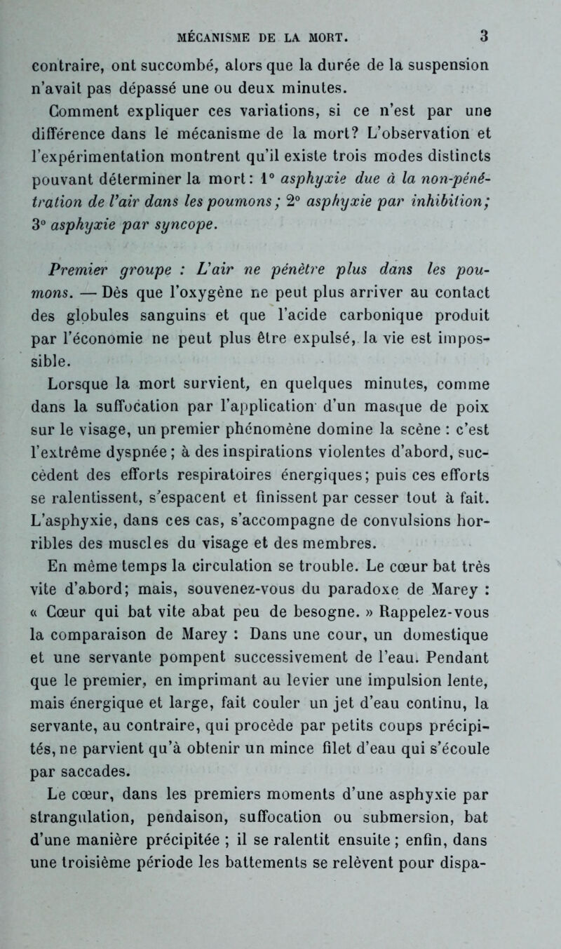 contraire, ont succombé, alors que la durée de la suspension n’avait pas dépassé une ou deux minutes. Gomment expliquer ces variations, si ce n’est par une différence dans le mécanisme de la mort? L’observation et l’expérimentation montrent qu’il existe trois modes distincts pouvant déterminer la mort: 1° asphyxie due à la non-péné- tration de Vair dans les poumons ; 2° asphyxie par inhibition; 3° asphyxie par syncope. Premier groupe : L'air ne pénètre plus dans les pou- mons. — Dès que l’oxygène ne peut plus arriver au contact des globules sanguins et que l’acide carbonique produit par l’économie ne peut plus être expulsé, la vie est impos- sible. Lorsque la mort survient, en quelques minutes, comme dans la suffocation par l’application d’un masque de poix sur le visage, un premier phénomène domine la scène : c’est l’extrême dyspnée ; à des inspirations violentes d’abord, suc- cèdent des efforts respiratoires énergiques; puis ces efforts se ralentissent, s'espacent et finissent par cesser tout à fait. L’asphyxie, dans ces cas, s’accompagne de convulsions hor- ribles des muscles du visage et des membres. En même temps la circulation se trouble. Le cœur bat très vite d’abord; mais, souvenez-vous du paradoxe de Marey : « Cœur qui bat vite abat peu de besogne. » Rappelez-vous la comparaison de Marey : Dans une cour, un domestique et une servante pompent successivement de l’eau. Pendant que le premier, en imprimant au levier une impulsion lente, mais énergique et large, fait couler un jet d’eau continu, la servante, au contraire, qui procède par petits coups précipi- tés, ne parvient qu’à obtenir un mince filet d’eau qui s’écoule par saccades. Le cœur, dans les premiers moments d’une asphyxie par strangulation, pendaison, suffocation ou submersion, bat d’une manière précipitée ; il se ralentit ensuite ; enfin, dans une troisième période les battements se relèvent pour dispa-