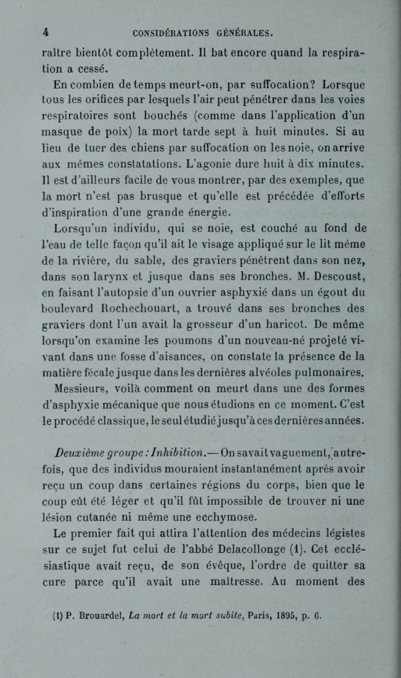 raître bientôt complètement. Il bat encore quand la respira- tion a cessé. En combien de temps meurt-on, par suffocation? Lorsque tous les orifices par lesquels l’air peut pénétrer dans les voies respiratoires sont bouchés (comme dans l’application d’un masque de poix) la mort tarde sept à huit minutes. Si au lieu de tuer des chiens par suffocation on les noie, on arrive aux mêmes constatations. L’agonie dure huit à dix minutes. Il est d’ailleurs facile de vous montrer, par des exemples, que la mort n’est pas brusque et qu’elle est précédée d’efforts d’inspiration d’une grande énergie. Lorsqu’un individu, qui se noie, est couché au fond de l’eau de telle façoji qu’il ait le visage appliqué sur le lit même de la rivière, du sable, des graviers pénètrent dans son nez, dans son larynx et jusque dans ses bronches. M. Descoust, en faisant l’autopsie d’un ouvrier asphyxié darls un égout du boulevard Rochechouart, a trouvé dans ses bronches des graviers dont l’un avait la grosseur d’un haricot. De même lorsqu’on examine les poumons d’un nouveau-né projeté vi- vant dans une fosse d’aisances, on constate la présence de la matière fécale jusque dans les dernières alvéoles pulmonaires. Messieurs, voilà comment on meurt dans une des formes d’asphyxie mécanique que nous étudions en ce moment. C’est le procédé classique, le seul étudié jusqu’à ces dernières années. Deuxième groupe : Inhibition.— On savait vaguement, autre- fois, que des individus mouraient instantanément après avoir reçu un coup dans certaines régions du corps, bien que le coup eût été léger et qu’il fût impossible de trouver ni une lésion cutanée ni même une ecchymose. Le premier fait qui attira l’attention des médecins légistes sur ce sujet fut celui de l’abbé Delacollonge (1). Cet ecclé- siastique avait reçu, de son évêque, l’ordre de quitter sa cure parce qu’il avait une maîtresse. Au moment des (t) P. Brouardel, La mort et la mort subite, Paris, 1895, p. 6.