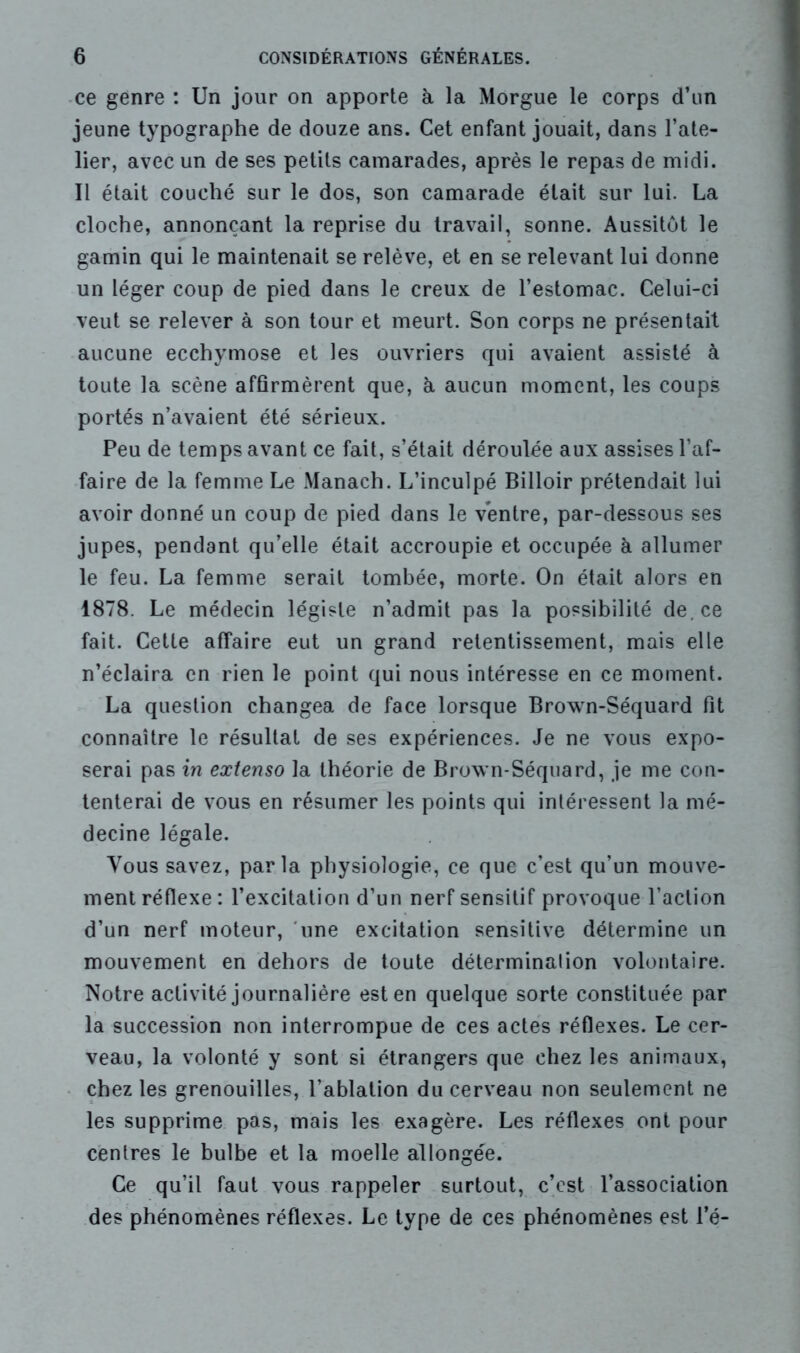 ce genre : Un jour on apporte à la Morgue le corps d’un jeune typographe de douze ans. Cet enfant jouait, dans l’ate- lier, avec un de ses petits camarades, après le repas de midi. Il était couché sur le dos, son camarade était sur lui. La cloche, annonçant la reprise du travail, sonne. Aussitôt le gamin qui le maintenait se relève, et en se relevant lui donne un léger coup de pied dans le creux de l’estomac. Celui-ci veut se relever à son tour et meurt. Son corps ne présentait aucune ecchymose et les ouvriers qui avaient assisté à toute la scène affirmèrent que, à aucun moment, les coups portés n’avaient été sérieux. Peu de temps avant ce fait, s’était déroulée aux assises l’af- faire de la femme Le Manach. L’inculpé Billoir prétendait lui avoir donné un coup de pied dans le ventre, par-dessous ses jupes, pendant qu’elle était accroupie et occupée à allumer le feu. La femme serait tombée, morte. On était alors en 1878. Le médecin légiste n’admit pas la possibilité de. ce fait. Cette affaire eut un grand retentissement, mais elle n’éclaira en rien le point qui nous intéresse en ce moment. La question changea de face lorsque Brown-Séquard fit connaître le résultat de ses expériences. Je ne vous expo- serai pas in extenso la théorie de Brown-Séquard, je me con- tenterai de vous en résumer les points qui intéressent la mé- decine légale. Vous savez, parla physiologie, ce que c’est qu’un mouve- ment réflexe: l’excitation d’un nerf sensitif provoque l’action d’un nerf moteur, une excitation sensitive détermine un mouvement en dehors de toute détermination volontaire. Notre activité journalière est en quelque sorte constituée par la succession non interrompue de ces actes réflexes. Le cer- veau, la volonté y sont si étrangers que chez les animaux, chez les grenouilles, l’ablation du cerveau non seulement ne les supprime pas, mais les exagère. Les réflexes ont pour centres le bulbe et la moelle allongée. Ce qu’il faut vous rappeler surtout, c’est l’association des phénomènes réflexes. Le type de ces phénomènes est l’é-