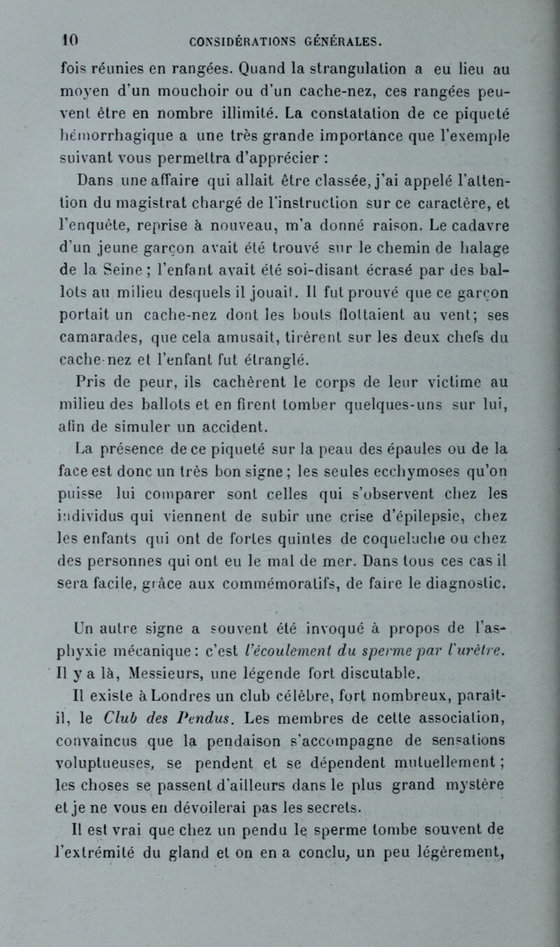 fois réunies en rangées. Quand la strangulation a eu lieu au moyen d’un mouchoir ou d’un cache-nez, ces rangées peu- vent être en nombre illimité. La constatation de ce piqueté hémorrhagique a une très grande importance que l’exemple suivant vous permettra d’apprécier : Dans une affaire qui allait être classée, j’ai appelé l’atten- tion du magistrat chargé de l'instruction sur ce caractère, et l’enquête, reprise à nouveau, m’a donné raison. Le cadavre d’un jeune garçon avait été trouvé sur le chemin de halage de la Seine ; l’enfant avait été soi-disant écrasé par des bal- lots au milieu desquels il jouait. Il fut prouvé que ce garçon portait un cache-nez dont les bouts flottaient au vent; ses camarades, que cela amusait, tirèrent sur les deux chefs du cache nez et l’enfant fut étranglé. Pris de peur, ils cachèrent le corps de leur victime au milieu des ballots et en firent tomber quelques-uns sur lui, afin de simuler un accident. La présence de ce piqueté sur la peau des épaules ou de la face est donc un très bon signe ; les seules ecchymoses qu’on puisse lui comparer sont celles qui s’observent chez les individus qui viennent de subir une crise d’épilepsie, chez les enfants qui ont de fortes quintes de coqueluche ou chez des personnes qui ont eu le mal de mer. Dans tous ces cas il sera facile, grâce aux commémoratifs, de faire le diagnostic. Un autre signe a souvent été invoqué à propos de l’as- phyxie mécanique: c’est l’écoulement du sperme'par l'urètre. Il y a là, Messieurs, une légende fort discutable. Il existe à Londres un club célèbre, fort nombreux, paraît- il, le Club des Pendus. Les membres de cette association, convaincus que la pendaison s’accompagne de sensations voluptueuses, se pendent et se dépendent mutuellement ; les choses se passent d'ailleurs dans le plus grand mystère et je ne vous en dévoilerai pas les secrets. Il est vrai que chez un pendu le sperme tombe souvent de l’extrémité du gland et on en a conclu, un peu légèrement,