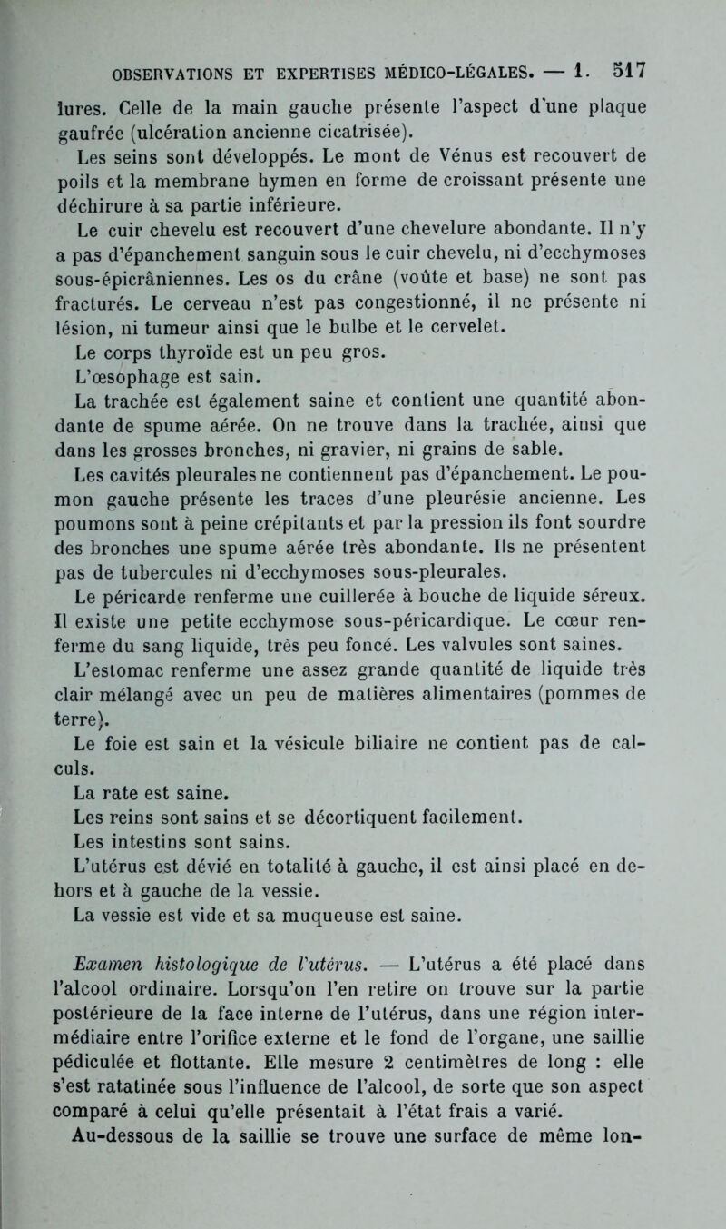 lures. Celle de la main gauche présente l’aspect d’une plaque gaufrée (ulcération ancienne cicatrisée). Les seins sont développés. Le mont de Vénus est recouvert de poils et la membrane hymen en forme de croissant présente une déchirure à sa partie inférieure. Le cuir chevelu est recouvert d’une chevelure abondante. Il n’y a pas d’épanchement sanguin sous le cuir chevelu, ni d’ecchymoses sous-épicrâniennes. Les os du crâne (voûte et base) ne sont pas fracturés. Le cerveau n’est pas congestionné, il ne présente ni lésion, ni tumeur ainsi que le bulbe et le cervelet. Le corps thyroïde est un peu gros. L’œsophage est sain. La trachée est également saine et contient une quantité abon- dante de spume aérée. On ne trouve dans la trachée, ainsi que dans les grosses bronches, ni gravier, ni grains de sable. Les cavités pleurales ne contiennent pas d’épanchement. Le pou- mon gauche présente les traces d’une pleurésie ancienne. Les poumons sont à peine crépitants et par la pression ils font sourdre des bronches une spume aérée très abondante. Ils ne présentent pas de tubercules ni d’ecchymoses sous-pleurales. Le péricarde renferme une cuillerée à bouche de liquide séreux. Il existe une petite ecchymose sous-péricardique. Le cœur ren- ferme du sang liquide, très peu foncé. Les valvules sont saines. L’estomac renferme une assez grande quantité de liquide très clair mélangé avec un peu de matières alimentaires (pommes de terre). Le foie est sain et la vésicule biliaire ne contient pas de cal- culs. La rate est saine. Les reins sont sains et se décortiquent facilement. Les intestins sont sains. L’utérus est dévié en totalité à gauche, il est ainsi placé en de- hors et à gauche de la vessie. La vessie est vide et sa muqueuse est saine. Examen histologique de l'utérus. — L’utérus a été placé dans l’alcool ordinaire. Lorsqu’on l’en retire on trouve sur la partie postérieure de la face interne de l’utérus, dans une région inter- médiaire entre l’orifice externe et le fond de l’organe, une saillie pédiculée et flottante. Elle mesure 2 centimètres de long : elle s’est ratatinée sous l’influence de l’alcool, de sorte que son aspect comparé à celui qu’elle présentait à l’état frais a varié. Au-dessous de la saillie se trouve une surface de môme Ion-