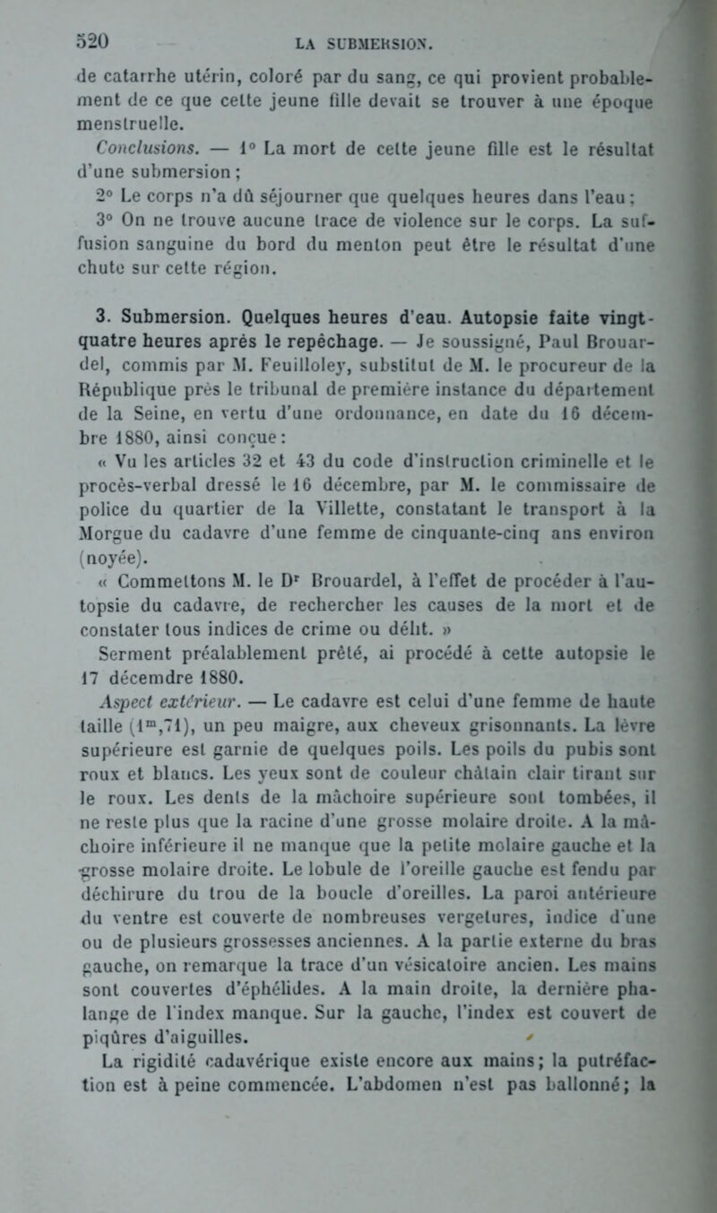 de catarrhe utérin, coloré par du sang, ce qui provient probable- ment de ce que celte jeune fille devait se trouver à une époque menstruelle. Conclusions. — 1° La mort de celte jeune fille est le résultat d’une submersion ; 2° Le corps n’a dû séjourner que quelques heures dans l’eau; 3° On ne trouve aucune trace de violence sur le corps. La suf- fusion sanguine du bord du menton peut être le résultat d’une chute sur cette région. 3. Submersion. Quelques heures d’eau. Autopsie faite vingt - quatre heures après le repêchage. — Je soussigné, Paul Brouar- del, commis par M. Feuilloley, substitut de M. le procureur de la République près le tribunal de première instance du département de la Seine, en vertu d’une ordonnance, en date du 16 décem- bre 1880, ainsi conçue: « Vu les articles 32 et 43 du code d’instruction criminelle et le procès-verbal dressé le 16 décembre, par M. le commissaire de police du quartier de la Villette, constatant le transport à la Morgue du cadavre d’une femme de cinquante-cinq ans environ (noyée). « Commettons M. le Dr Brouardel, à l’effet de procéder à l’au- topsie du cadavre, de rechercher les causes de la mort et de constater tous indices de crime ou délit. » Serment préalablement prêté, ai procédé à cette autopsie le 17 décemdre 1880. Aspect extérieur. — Le cadavre est celui d’une femme de haute taille (lm,71), un peu maigre, aux cheveux grisonnants. La lèvre supérieure est garnie de quelques poils. Les poils du pubis sont roux et blancs. Les yeux sont de couleur châtain clair tirant sur le roux. Les dents de la mâchoire supérieure sont tombées, il ne reste plus que la racine d’une grosse molaire droite. A la mâ- choire inférieure il ne manque que la petite molaire gauche et la ■grosse molaire droite. Le lobule de l’oreille gauche est fendu par déchirure du trou de la boucle d’oreilles. La paroi antérieure du ventre est couverte de nombreuses vergelures, indice d’une ou de plusieurs grossesses anciennes. A la partie externe du bras gauche, on remarque la trace d’un vésicatoire ancien. Les mains sont couvertes d’éphélides. A la main droite, la dernière pha- lange de l'index manque. Sur la gauche, l’index est couvert de piqûres d’aiguilles. ' La rigidité cadavérique existe encore aux mains ; la putréfac- tion est à peine commencée. L’abdomen n’est pas ballonné; la