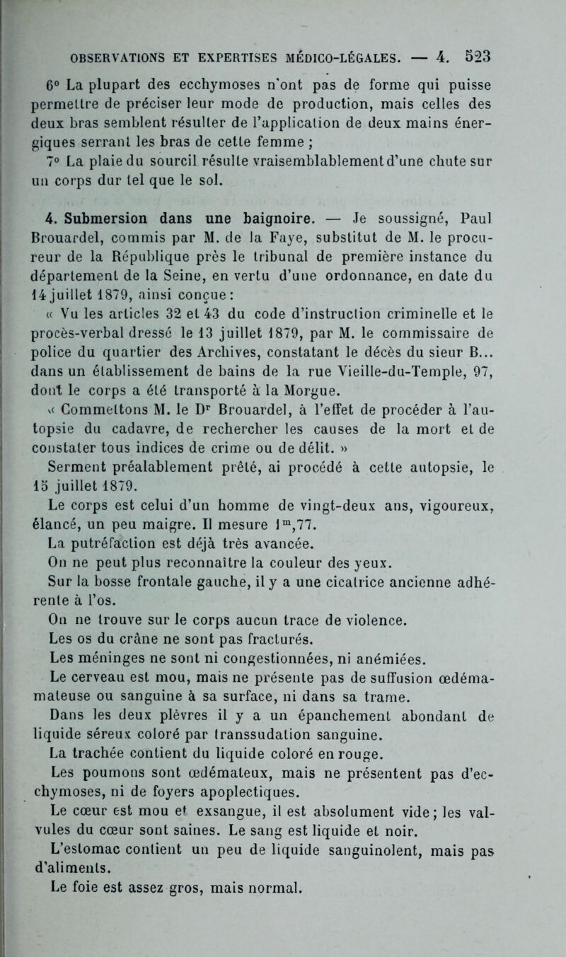 6° La plupart des ecchymoses n'ont pas de forme qui puisse permettre de préciser leur mode de production, mais celles des deux bras semblent résulter de l’application de deux mains éner- giques serrant les bras de cette femme ; 7° La plaie du sourcil résulte vraisemblablement d’une chute sur un corps dur tel que le sol. 4. Submersion dans une baignoire. — Je soussigné, Paul Brouardel, commis par M. de la Faye, substitut de M. le procu- reur de la République près le tribunal de première instance du département de la Seine, en vertu d’une ordonnance, en date du 14juillet 1879, ainsi conçue: « Vu les articles 32 et 43 du code d’instruction criminelle et le procès-verbal dressé le 13 juillet 1879, par M. le commissaire de police du quartier des Archives, constatant le décès du sieur B... dans un établissement de bains de la rue Vieille-du-Temple, 97, dont le corps a été transporté à la Morgue. vc Commettons M. le Dr Brouardel, à l’effet de procéder à l’au- topsie du cadavre, de rechercher les causes de la mort et de constater tous indices de crime ou de délit. » Serment préalablement prêté, ai procédé à cette autopsie, le 15 juillet 1879. Le corps est celui d’un homme de vingt-deux ans, vigoureux, élancé, un peu maigre. Il mesure lm,77. La putréfaction est déjà très avancée. On ne peut plus reconnaître la couleur des yeux. Sur la bosse frontale gauche, il y a une cicatrice ancienne adhé- rente à l’os. On ne trouve sur le corps aucun trace de violence. Les os du crâne ne sont pas fracturés. Les méninges ne sont ni congestionnées, ni anémiées. Le cerveau est mou, mais ne présente pas de suffusion œdéma- mateuse ou sanguine à sa surface, ni dans sa trame. Dans les deux plèvres il y a un épanchement abondant de liquide séreux coloré par Iranssudation sanguine. La trachée contient du liquide coloré en rouge. Les poumons sont œdémateux, mais ne présentent pas d’ec- chymoses, ni de foyers apoplectiques. Le cœur est mou et exsangue, il est absolument vide; les val- vules du cœur sont saines. Le sang est liquide et noir. L’estomac contient un peu de liquide sanguinolent, mais pas d'aliments. Le foie est assez gros, mais normal.