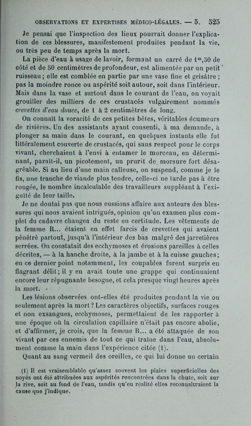Je pensai que l’inspection des lieux pourrait donner l’explica- tion de ces blessures, manifestement produites pendant la vie, ou très peu de temps après la mort. La pièce d’eau à usage de lavoir, formant un carré de lm,50 de côté et de 50 centimètres de profondeur, est alimentée par un petit ’ ruisseau ; elle est comblée en partie par une vase fine et grisâtre ; pas la moindre ronce ou aspérité soit autour, soit dans l’intérieur. Mais dans la vase et surtout dans le courant de l’eau, on voyait grouiller des milliers de ces crustacés vulgairement nommés crevettes d'eau douce, de 1 à 2 centimètres de long. On connaît la voracité de ces petites bêles, véritables écumeurs de rivières. Un des assistants ayant consenti, à ma demande, à plonger sa main dans le courant, en quelques instants elle fut littéralement couverte de crustacés, qui sans respect pour le corps vivant, cherchaient à l’envi à entamer le morceau, en détermi- nant, paraît-il, un picotement, un prurit de morsure fort désa- gréable. Si au lieu d’une main calleuse, on suspend, comme je le fis, une tranche de viande plus tendre, celle-ci ne tarde pas à être rongée, le nombre incalculable des travailleurs suppléant à l’exi- guïté de leur taille. Je ne doutai pas que nous eussions affaire aux auteurs des bles- sures qui nous avaient intrigués, opinion qu’un examen plus com- plet du cadavre changea du reste en certitude. Les vêtements de la femme R... étaient en effet farcis de crevettes qui avaient pénétré partout, jusqu’à l’intérieur des bas malgré des jarretières serrées. On constatait des ecchymoses et érosions pareilles à celles décrites, — à la hanche droite, à la jambe et à la cuisse gauches ; en ce dernier point notamment, les coupables furent surpris en flagrant délit; il y en avait toute une grappe qui continuaient encore leur répugnante besogne, et cela presque vingt heures après la mort. • Les lésions observées ont-elles été produites pendant la vie ou seulement après la mort? Les caractères objectifs, surfaces rouges et non exsangues, ecchymoses, permettaient de les rapporter à une époque où la circulation capillaire n’était pas encore abolie, et d’affirmer, je crois, que la femme R... a été attaquée de son vivant par ces ennemis de tout ce qui traîne dans l’eau, absolu- ment comme la main dans l’expérience citée (1). Quant au sang vermeil des oreilles, ce qui lui donne un certain (1) Il est vraisemblable qu’assez souvent les plaies superficielles des noyés ont été attribuées aux aspérités rencontrées dans la chute, soit sur la rive, soit au fond de l’eau, tandis qu’en réalité elles reconnaîtraient la cause que j’indique.