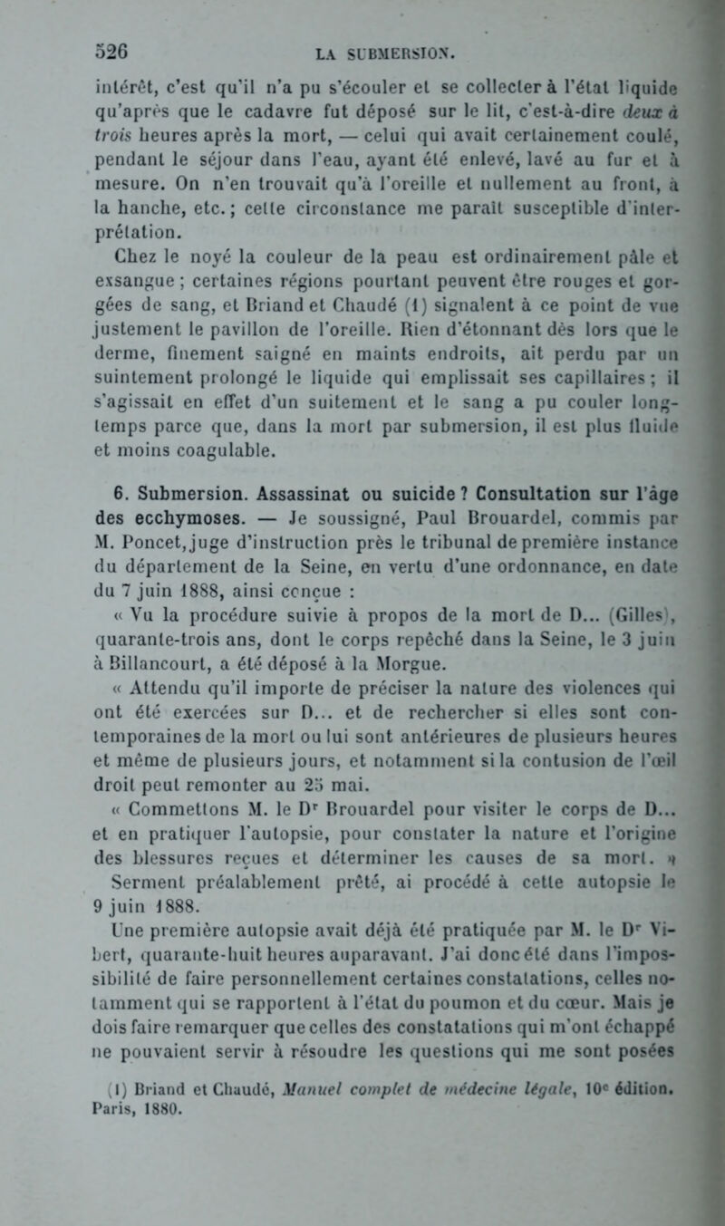 intérêt, c’est qu’il n’a pu s’écouler et se collecter à l’étal liquide qu’après que le cadavre fut déposé sur le lit, c’est-à-dire deux à trois heures après la mort, — celui qui avait certainement coulé, pendant le séjour dans l’eau, ayant été enlevé, lavé au fur et à mesure. On n’en trouvait qu’à l’oreille et nullement au front, à la hanche, etc.; celle circonstance me parait susceptible d’inler- prélation. Chez le noyé la couleur de la peau est ordinairement pâle et exsangue; certaines régions pourtant peuvent être rouges et gor- gées de sang, et Briand et Chaudé (1) signalent à ce point de vue justement le pavillon de l’oreille. Rien d’étonnant dès lors que le derme, finement saigné en maints endroits, ait perdu par un suintement prolongé le liquide qui emplissait ses capillaires ; il s’agissait en effet d’un suitement et le sang a pu couler long- temps parce que, dans la mort par submersion, il est plus fluide et moins coagulable. 6. Submersion. Assassinat ou suicide ? Consultation sur l’âge des ecchymoses. — Je soussigné, Paul Brouardel, commis par M. Poncet,juge d’instruction près le tribunal de première instance du département de la Seine, en vertu d’une ordonnance, en date du 7 juin 1888, ainsi conçue : « Vu la procédure suivie à propos de la mort de D... (Gilles', quarante-trois ans, dont le corps repêché dans la Seine, le 3 juin à Billancourt, a été déposé à la Morgue. « Attendu qu’il importe de préciser la nature des violences qui ont été exercées sur D... et de rechercher si elles sont con- temporaines de la mort ou lui sont antérieures de plusieurs heures et même de plusieurs jours, et notamment si la contusion de l’œil droit peut remonter au 25 mai. « Commettons M. le Dr Brouardel pour visiter le corps de D... et en pratiquer l’autopsie, pour constater la nature et l’origine des blessures reçues et déterminer les causes de sa mort. »i Serment préalablement prêté, ai procédé à cette autopsie le 9 juin 1888. Une première autopsie avait déjà été pratiquée par M. le Dr Vi- Lert, quarante-huit heures auparavant. J’ai donc été dans l’impos- sibilité de faire personnellement certaines constatations, celles no- tamment qui se rapportent à l’état du poumon et du cœur. Mais je dois faire remarquer que celles des constatations qui m’ont échappé ne pouvaient servir à résoudre les questions qui me sont posées (I) Briand et Chaude, Manuel complet de médecine légale, 10e édition. Paris, 1880.