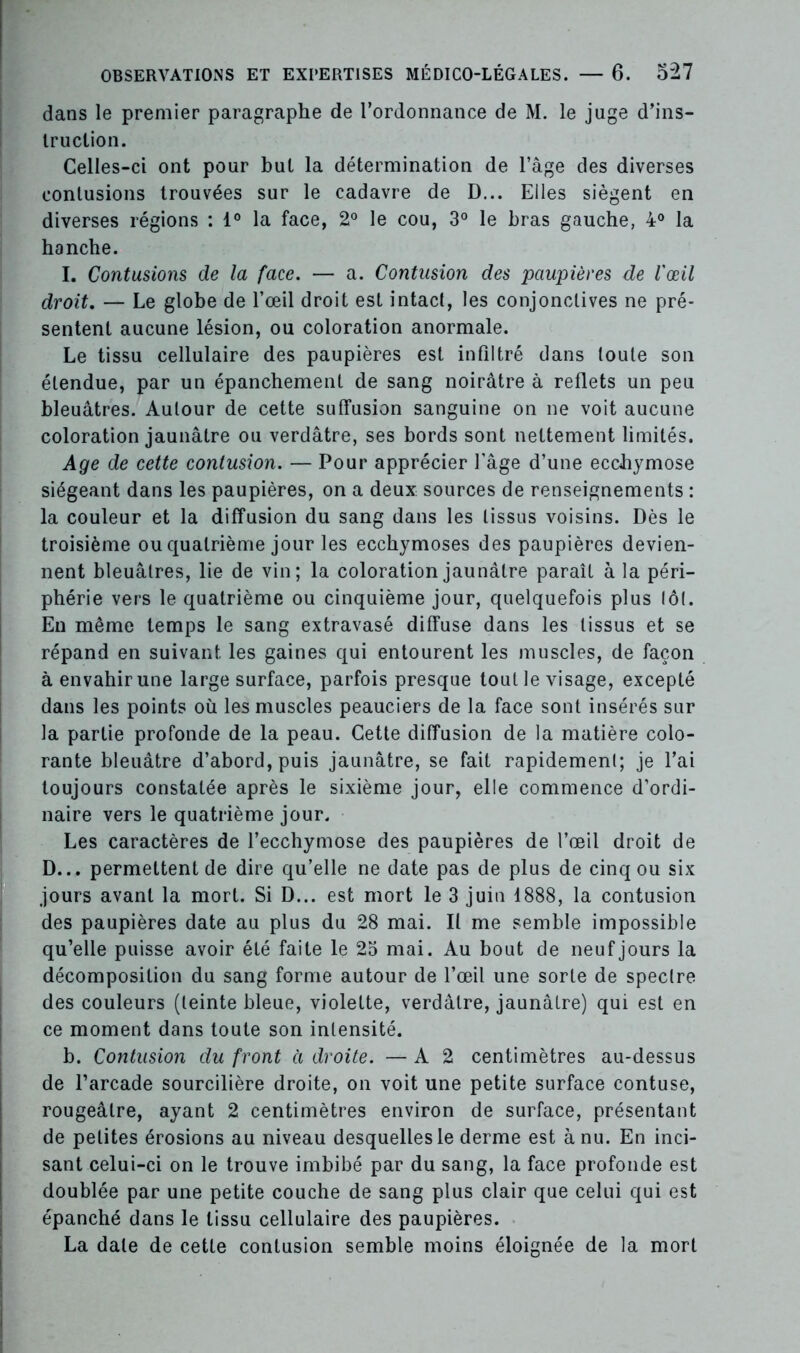 dans le premier paragraphe de l’ordonnance de M. le juge d’ins- truction. Celles-ci ont pour but la détermination de l’âge des diverses contusions trouvées sur le cadavre de D... Elles siègent en diverses régions : 1° la face, 2° le cou, 3° le bras gauche, 4° la hanche. I. Contusions de la face. — a. Contusion des paupières de l'œil droit, — Le globe de l’œil droit est intact, les conjonctives ne pré- sentent aucune lésion, ou coloration anormale. Le tissu cellulaire des paupières est infiltré dans toute son étendue, par un épanchement de sang noirâtre à reflets un peu bleuâtres. Autour de cette suffusion sanguine on ne voit aucune coloration jaunâtre ou verdâtre, ses bords sont nettement limités. Age de cette contusion. — Pour apprécier l’âge d’une ecchymose siégeant dans les paupières, on a deux sources de renseignements : la couleur et la diffusion du sang dans les tissus voisins. Dès le troisième ou quatrième jour les ecchymoses des paupières devien- nent bleuâtres, lie de vin; la coloration jaunâtre paraît à la péri- phérie vers le quatrième ou cinquième jour, quelquefois plus tôt. En même temps le sang extravasé diffuse dans les tissus et se répand en suivant les gaines qui entourent les muscles, de façon à envahir une large surface, parfois presque toutle visage, excepté dans les points où les muscles peauciers de la face sont insérés sur la partie profonde de la peau. Cette diffusion de la matière colo- rante bleuâtre d’abord, puis jaunâtre, se fait rapidement; je l’ai toujours constatée après le sixième jour, elle commence d’ordi- naire vers le quatrième jour. Les caractères de l’ecchymose des paupières de l’œil droit de D... permettent de dire qu’elle ne date pas de plus de cinq ou six jours avant la mort. Si D... est mort le 3 juin 1888, la contusion des paupières date au plus du 28 mai. Il me semble impossible qu’elle puisse avoir été faite le 25 mai. Au bout de neuf jours la décomposition du sang forme autour de l’œil une sorte de spectre des couleurs (teinte bleue, violette, verdâtre, jaunâtre) qui est en ce moment dans toute son intensité. b. Contusion du front à droite. — A 2 centimètres au-dessus de l’arcade sourcilière droite, on voit une petite surface contuse, rougeâtre, ayant 2 centimètres environ de surface, présentant de petites érosions au niveau desquelles le derme est à nu. En inci- sant celui-ci on le trouve imbibé par du sang, la face profonde est doublée par une petite couche de sang plus clair que celui qui est épanché dans le tissu cellulaire des paupières. La date de cette contusion semble moins éloignée de la mort