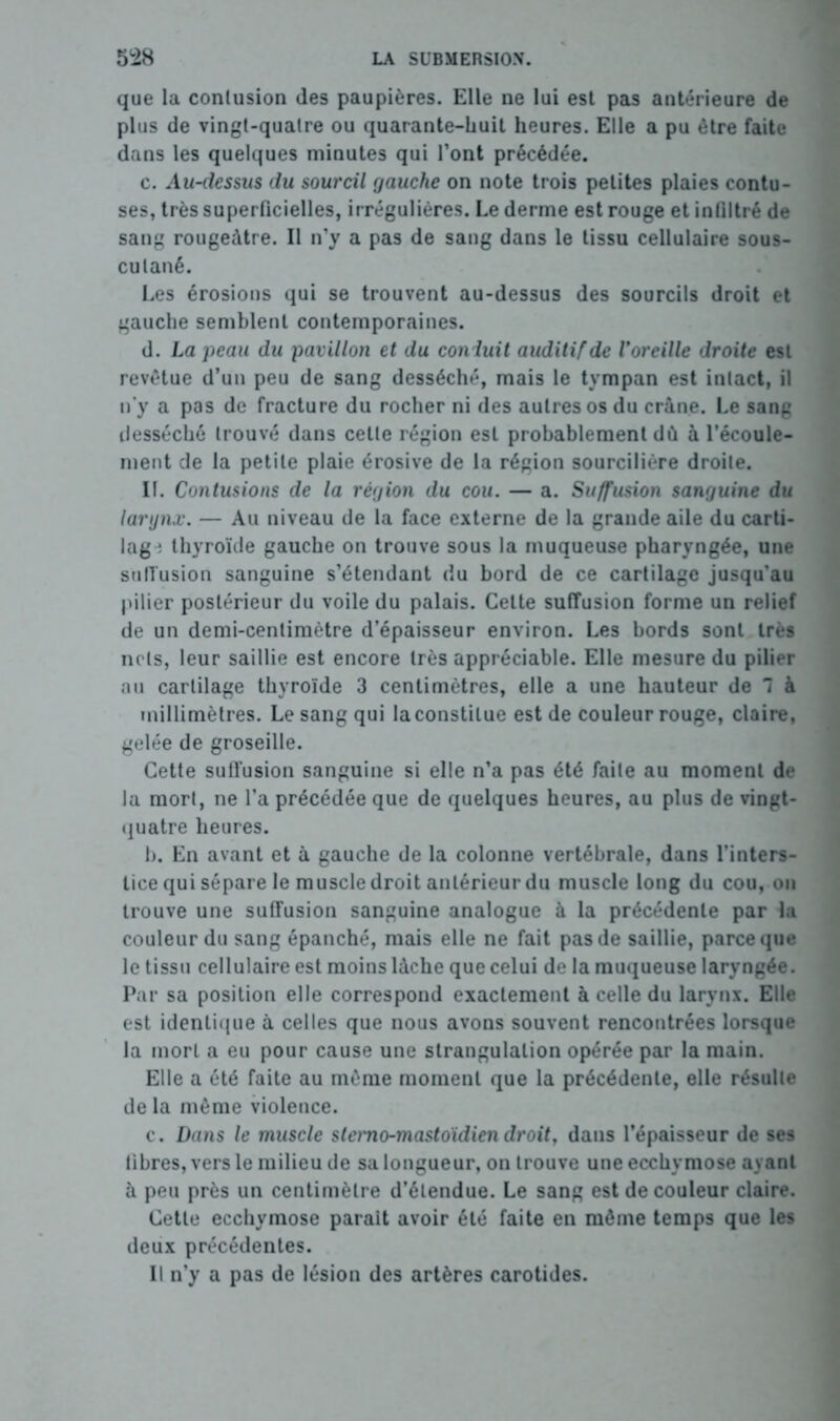 que la contusion des paupières. Elle ne lui est pas antérieure de plus de vingt-quatre ou quarante-huit heures. Elle a pu être faite dans les quelques minutes qui l’ont précédée. c. Au-dessus du sourcil gauche on note trois petites plaies contu- ses, très superficielles, irrégulières. Le derme est rouge et infiltré de sang rougeâtre. Il n’y a pas de sang dans le tissu cellulaire sous- cutané. Les érosions qui se trouvent au-dessus des sourcils droit et gauche semblent contemporaines. d. La peau du pavillon et du conduit auditif de l'oreille droite est revêtue d’un peu de sang desséché, mais le tympan est intact, il n’y a pas de fracture du rocher ni des autres os du crâne. Le sang desséché trouvé dans cette région est probablement dû à l’écoule- ment de la petite plaie érosive de la région sourcilière droite. II. Contusions de la région du cou. — a. Suffusion sanguine du larynx. — Au niveau de la face externe de la grande aile du carti- lag^ thyroïde gauche on trouve sous la muqueuse pharyngée, une suffusion sanguine s’étendant du bord de ce cartilage jusqu'au pilier postérieur du voile du palais. Cette suffusion forme un relief de un demi-centimètre d’épaisseur environ. Les bords sont très nets, leur saillie est encore très appréciable. Elle mesure du pilier au cartilage thyroïde 3 centimètres, elle a une hauteur de T à millimètres. Le sang qui laconstilue est de couleur rouge, claire, gelée de groseille. Cette suffusion sanguine si elle n’a pas été faite au moment de la mort, ne l’a précédée que de quelques heures, au plus de vingt- quatre heures. h. En avant et à gauche de la colonne vertébrale, dans l’inters- tice qui sépare le muscle droit antérieur du muscle long du cou, on trouve une suffusion sanguine analogue à la précédente par la couleur du sang épanché, mais elle ne fait pas de saillie, parce que le tissu cellulaire est moins lâche que celui de la muqueuse laryngée. Par sa position elle correspond exactement à celle du larynx. Elle est identique à celles que nous avons souvent rencontrées lorsque la mort a eu pour cause une strangulation opérée par la main. Elle a été faite au même moment que la précédente, elle résulte de la même violence. c. Dans le muscle stemo-mastoïdien droit, dans l’épaisseur de ses libres, vers le milieu de sa longueur, on trouve une ecchymose ayant à peu près un centimètre d’étendue. Le sang est de couleur claire. Cette ecchymose parait avoir été faite en môme temps que les deux précédentes. Il n’y a pas de lésion des artères carotides.