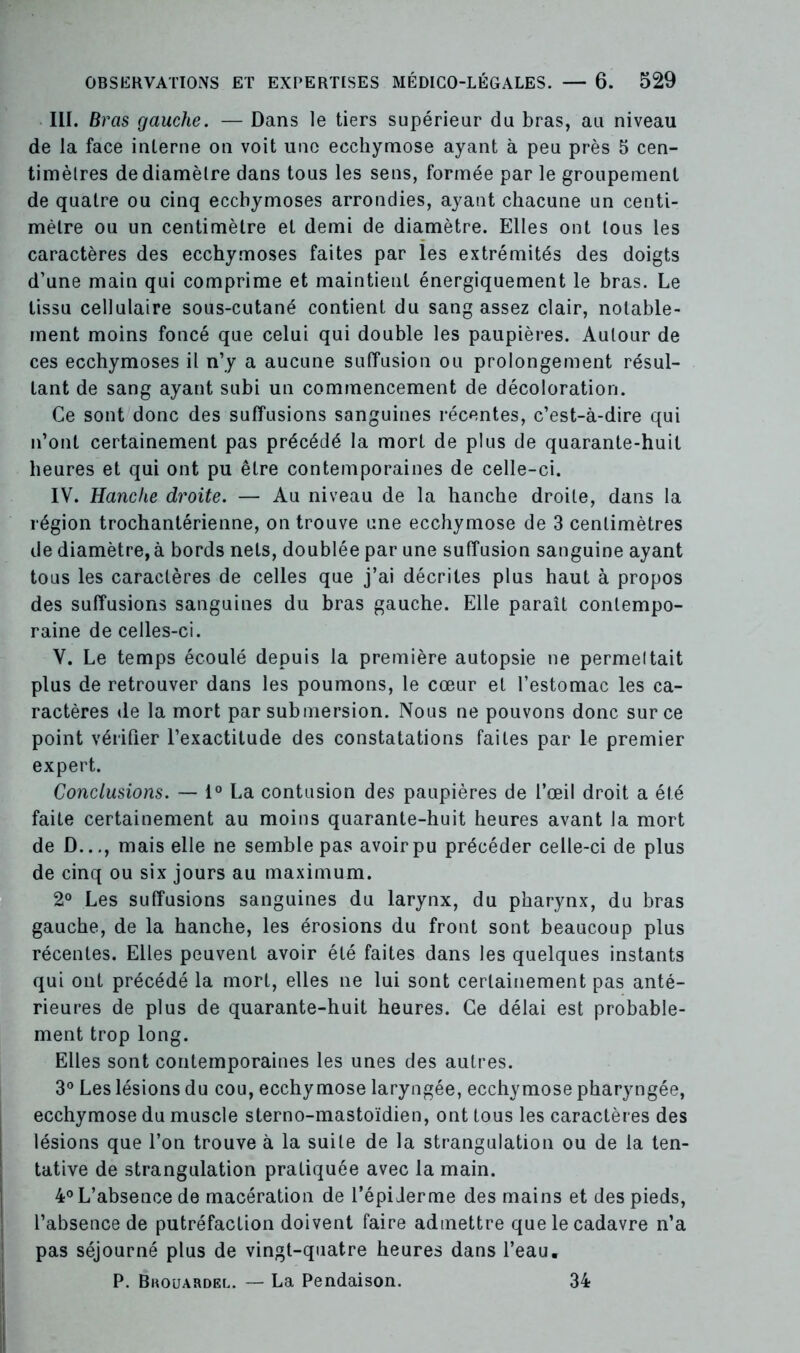 III. Bras gauche. — Dans le tiers supérieur du bras, au niveau de la face interne on voit une ecchymose ayant à peu près 5 cen- timètres de diamètre dans tous les sens, formée par le groupement de quatre ou cinq ecchymoses arrondies, ayant chacune un centi- mètre ou un centimètre et demi de diamètre. Elles ont tous les caractères des ecchymoses faites par les extrémités des doigts d’une main qui comprime et maintient énergiquement le bras. Le tissu cellulaire sous-cutané contient du sang assez clair, notable- ment moins foncé que celui qui double les paupières. Autour de ces ecchymoses il n’y a aucune suffusion ou prolongement résul- tant de sang ayant subi un commencement de décoloration. Ce sont donc des suffusions sanguines récentes, c’est-à-dire qui n’ont certainement pas précédé la mort de plus de quarante-huit heures et qui ont pu être contemporaines de celle-ci. IV. Hanche droite. — Au niveau de la hanche droite, dans la région trochantérienne, on trouve une ecchymose de 3 centimètres de diamètre, à bords nets, doublée par une suffusion sanguine ayant tous les caractères de celles que j’ai décrites plus haut à propos des suffusions sanguines du bras gauche. Elle paraît contempo- raine de celles-ci. V. Le temps écoulé depuis la première autopsie ne permeltait plus de retrouver dans les poumons, le cœur et l’estomac les ca- ractères de la mort par submersion. Nous ne pouvons donc sur ce point vérifier l’exactitude des constatations faites par le premier expert. Conclusions. — 1° La contusion des paupières de l’œil droit a été faite certainement au moins quarante-huit heures avant la mort de D..., mais elle ne semble pas avoir pu précéder celle-ci de plus de cinq ou six jours au maximum. 2° Les suffusions sanguines du larynx, du pharynx, du bras gauche, de la hanche, les érosions du front sont beaucoup plus récentes. Elles peuvent avoir été faites dans les quelques instants qui ont précédé la mort, elles ne lui sont certainement pas anté- rieures de plus de quarante-huit heures. Ce délai est probable- ment trop long. Elles sont contemporaines les unes des autres. 3° Les lésions du cou, ecchymose laryngée, ecchymose pharyngée, ecchymose du muscle sterno-mastoïdien, ont tous les caractères des lésions que l’on trouve à la suite de la strangulation ou de la ten- tative de strangulation pratiquée avec la main. 4° L’absence de macération de l’épiderme des mains et des pieds, l’absence de putréfaction doivent faire admettre que le cadavre n’a pas séjourné plus de vingt-quatre heures dans l’eau. P. Bkouardel. — La Pendaison. 34