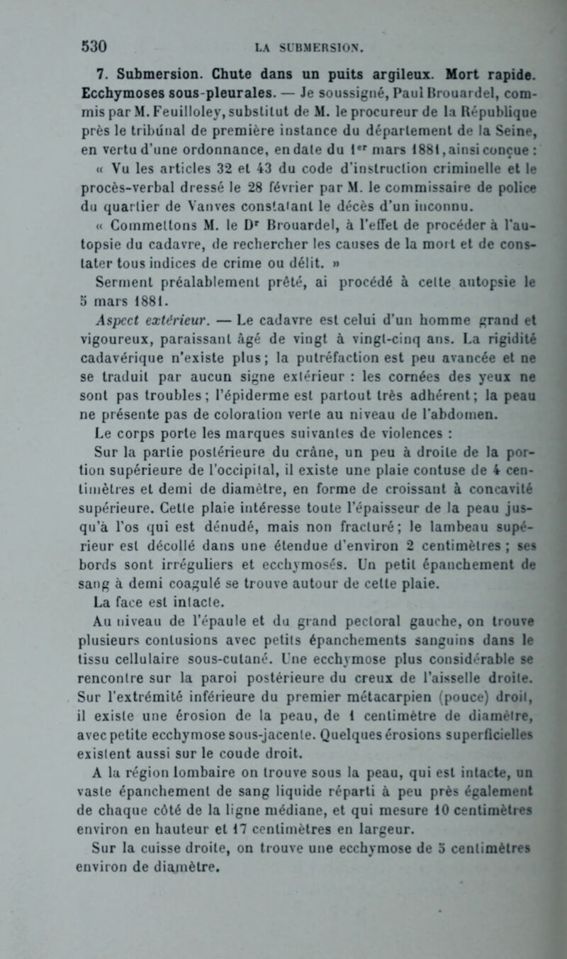 7. Submersion. Chute dans un puits argileux. Mort rapide. Ecchymoses sous-pleurales. — Je soussigné, Paul Brouardel, com- mis par M. Feuilloley, substitut de M. le procureur de la République près le tribunal de première instance du département de la Seine, en vertu d’une ordonnance, en date du Ier mars 188t, ainsi conçue : « Vu les articles 32 et 43 du code d’instruction criminelle et le procès-verbal dressé le 28 février par M. le commissaire de police du quar tier de Vanves constatant le décès d’un inconnu. « Commettons M. le Dr Brouardel, à l’effet de procéder à l'au- topsie du cadavre, de rechercher les causes de la mort et de cons- tater tous indices de crime ou délit. » Serment préalablement prêté, ai procédé à celte autopsie le 5 mars 1881. Aspect extérieur. — Le cadavre est celui d’un homme grand et vigoureux, paraissant âgé de vingt à vingt-cinq ans. La rigidité cadavérique n’existe plus; la putréfaction est peu avancée et ne se traduit par aucun signe extérieur : les cornées des yeux ne sont pas troubles; l’épiderme est partout très adhérent; la peau ne présente pas de coloration verte au niveau de l’abdomen. Le corps porte les marques suivantes de violences : Sur la partie postérieure du crâne, un peu à droite de la por- tion supérieure de l’occipital, il existe une plaie contuse de 4 cen- timètres et demi de diamètre, en forme de croissant à concavité supérieure. Cette plaie intéresse toute l’épaisseur de la peau jus- qu’à l’os qui est dénudé, mais non fracturé; le lambeau supé- rieur est décollé dans une étendue d’environ 2 centimètres ; ses bords sont irréguliers et ecchymosés. Un petit épanchement de sang à demi coagulé se trouve autour de celte plaie. La face est intacte. Au niveau de l’épaule et du grand pectoral gauche, on trouve plusieurs contusions avec petits épanchements sanguins dans le tissu cellulaire sous-cutané. Une ecchymose plus considérable se rencontre sur la paroi postérieure du creux de l’aisselle droite. Sur l’extrémité inférieure du premier métacarpien (pouce) droit, il existe une érosion de la peau, de 4 centimètre de diamètre, avec petite ecchymose sous-jacente. Quelques érosions superficielles existent aussi sur le coude droit. A la région lombaire on trouve sous la peau, qui est intacte, un vaste épanchement de sang liquide réparti à peu près également de chaque côté de la ligne médiane, et qui mesure 40 centimètres environ en hauteur et 47 centimètres en largeur. Sur la cuisse droite, on trouve une ecchymose de 5 centimètres environ de diamètre.