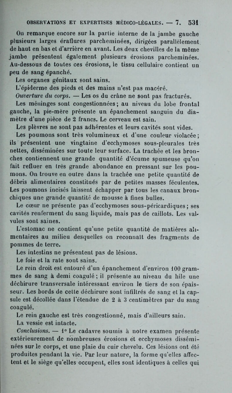 On remarque encore sur la partie interne de la jambe gauche plusieurs larges éraflures parcheminées, dirigées parallèlement de haut en bas et d’arrière en avant. Les deux chevilles de la môme jambe présentent également plusieurs érosions parcheminées. Au-dessous de toutes ces érosions, le tissu cellulaire contient un peu de sang épanché. Les organes génitaux sont sains. L’épiderme des pieds et des mains n’est pas macéré. Ouverture du corps. — Les os du crâne ne sont pas fracturés. Les méninges sont congestionnées; au niveau du lobe frontal gauche, la pie-mère présente un épanchement sanguin du dia- mètre d’une pièce de 2 francs. Le cerveau est sain. Les plèvres ne sont pas adhérentes et leurs cavités sont vides. Les poumons sont très volumineux et d’une couleur violacée; ils présentent une vingtaine d’ecchymoses sous-pleurales très nettes, disséminées sur toute leur surface. La trachée et les bron- ches contiennent une grande quantité d’écume spumeuse qu’on fait refluer en très grande abondance en pressant sur les pou- mons. On trouve en outre dans la trachée une petite quantité de débris alimentaires constitués par de petites masses féculentes. Les poumons incisés laissent échapper par tous les canaux bron- chiques une grande quantité de mousse à fines bulles. Le cœur ne présente pas d’ecchymoses sous-péricardiques; ses cavités renferment du sang liquide, mais pas de caillots. Les val- vules sont saines. L’estomac ne contient qu’une petite quantité de matières ali- mentaires au milieu desquelles on reconnaît des fragments de pommes de terre. Les intestins ne présentent pas de lésions. Le foie et la rate sont sains. Le rein droit est entouré d’un épanchement d’environ 100 gram- mes de sang à demi coagulé ; il présente au niveau du hile une déchirure transversale intéressant environ le tiers de son épais- seur. Les bords de cette déchirure sont infiltrés de sang et la cap- sule est décollée dans l'étendue de 2 à 3 centimètres par du sang coagulé. Le rein gauche est très congestionné, mais d’ailleurs sain. La vessie est intacte. Conclusions. — 1° Le cadavre soumis à notre examen présente extérieurement de nombreuses érosions et ecchymoses dissémi- nées sur le corps, et une plaie du cuir chevelu. Ces lésions ont été produites pendant la vie. Par leur nature, la forme qu’elles affec- tent et le siège qu’elles occupent, elles sont identiques à celles qui