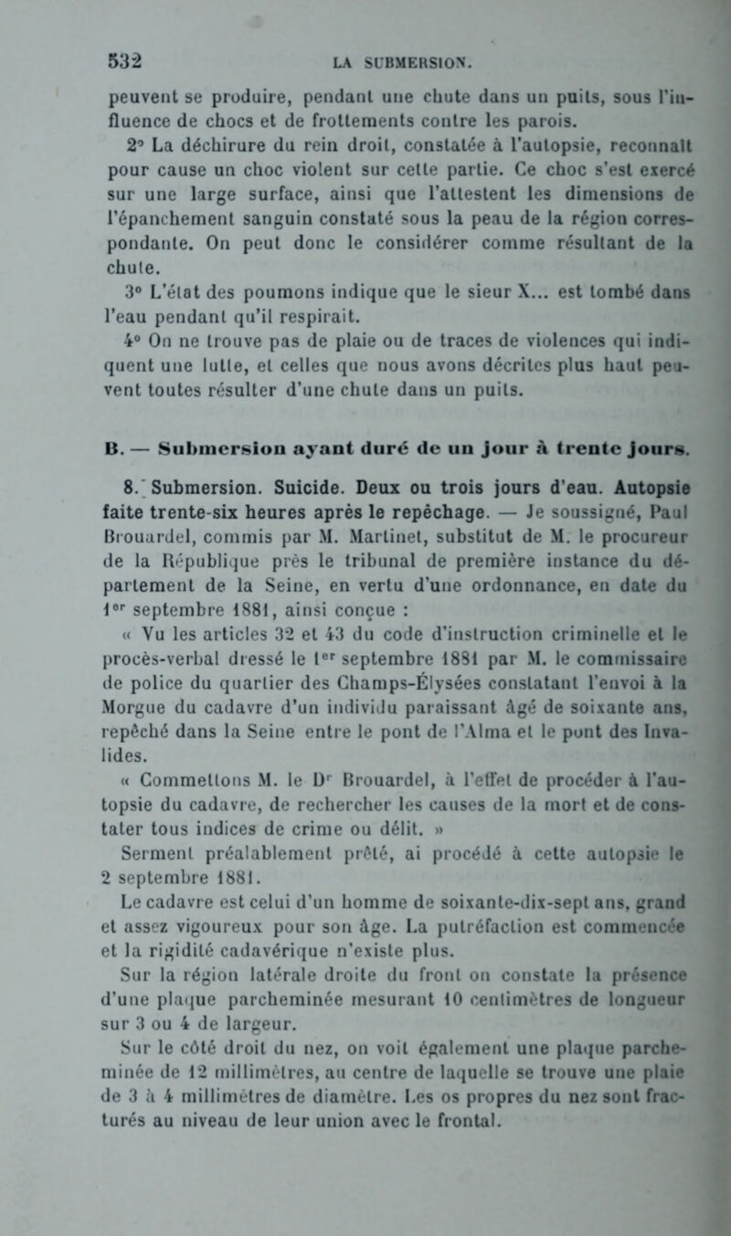 peuvent se produire, pendant une chute dans un puits, sous l'in- fluence de chocs et de frottements contre les parois. 2° La déchirure du rein droit, constatée à l’autopsie, reconnaît pour cause un choc violent sur celte partie. Ce choc s’est exercé sur une large surface, ainsi que l’attestent les dimensions de l’épanchement sanguin constaté sous la peau de la région corres- pondante. On peut donc le considérer comme résultant de la chute. 3° L’état des poumons indique que le sieur X... est tombé dans l’eau pendant qu’il respirait. 4° On ne trouve pas de plaie ou de traces de violences qui indi- quent une lutte, et celles que nous avons décrites plus haut peu- vent toutes résulter d’une chute dans un puits. U. — Submersion ayant duré de uu jour à trente jours. 8. Submersion. Suicide. Deux ou trois jours d’eau. Autopsie faite trente-six heures après le repêchage. — Je soussigné, Paul Brouardel, commis par M. Martinet, substitut de M. le procureur de la République près le tribunal de première instance du dé- partement de la Seine, en vertu d’une ordonnance, en date du lor septembre 1881, ainsi conçue : « Vu les articles 32 et 43 du code d’instruction criminelle et le procès-verbal dressé le Ier septembre 1881 par M. le commissaire de police du quartier des Champs-Élysées constatant l’envoi à la Morgue du cadavre d’un individu paraissant âgé de soixante ans, repêché dans la Seine entre le pont de l’Alma et le pont des Inva- lides. « Commettons M. le Dr Brouardel, à l’effet de procéder à l’au- topsie du cadavre, de rechercher les causes de la mort et de cons- tater tous indices de crime ou délit. »> Serment préalablement prêté, ai procédé à cette autopsie le 2 septembre 1881. Le cadavre est celui d’un homme de soixante-dix-sept ans, grand et assez vigoureux pour son âge. La putréfaction est commencée et la rigidité cadavérique n’existe plus. Sur la région latérale droite du front on constate la présence d’une plaque parcheminée mesurant 10 centimètres de longueur sur 3 ou 4 de largeur. Sur le côté droit du nez, on voit également une plaque parche- minée de 12 millimètres, au centre de laquelle se trouve une plaie de 3 à 4 millimètres de diamètre. Les os propres du nez sont frac- turés au niveau de leur union avec le frontal.