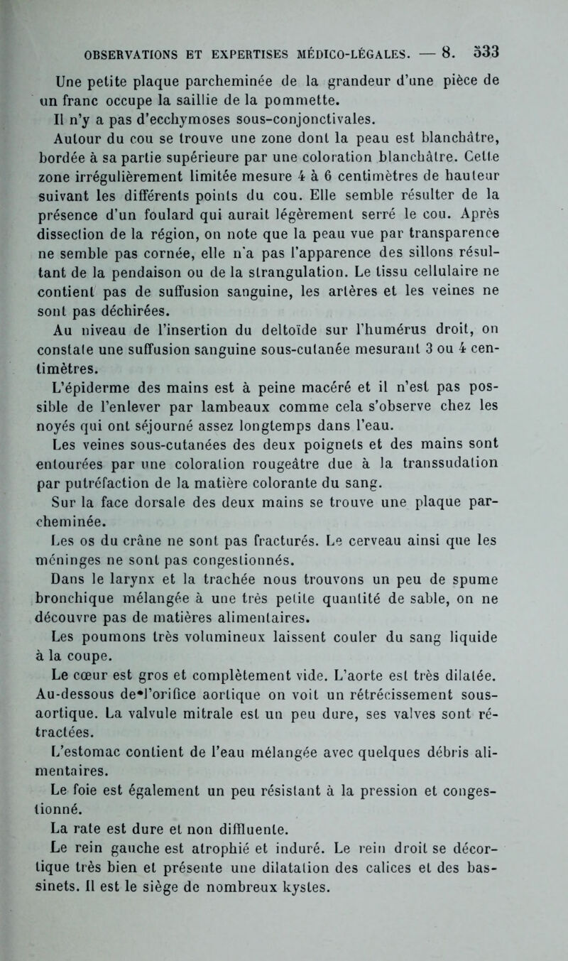 Une petite plaque parcheminée de la grandeur d’une pièce de un franc occupe la saillie de la pommette. Il n’y a pas d’ecchymoses sous-conjonctivales. Autour du cou se trouve une zone dont la peau est blanchâtre, bordée à sa partie supérieure par une coloration blanchâtre. Cette zone irrégulièrement limitée mesure 4 à 6 centimètres de hauteur suivant les différents points du cou. Elle semble résulter de la présence d’un foulard qui aurait légèrement serré le cou. Après dissection de la région, on note que la peau vue par transparence ne semble pas cornée, elle n'a pas l’apparence des sillons résul- tant de la pendaison ou de la strangulation. Le tissu cellulaire ne contient pas de suffusion sanguine, les artères et les veines ne sont pas déchirées. Au niveau de l’insertion du deltoïde sur l’humérus droit, on constate une suffusion sanguine sous-cutanée mesurant 3 ou 4 cen- timètres. L’épiderme des mains est à peine macéré et il n’est pas pos- sible de l’enlever par lambeaux comme cela s’observe chez les noyés qui ont séjourné assez longtemps dans l’eau. Les veines sous-cutanées des deux poignets et des mains sont entourées par une coloration rougeâtre due à la transsudalion par putréfaction de la matière colorante du sang. Sur la face dorsale des deux mains se trouve une plaque par- cheminée. Les os du crâne ne sont pas fracturés. Le cerveau ainsi que les méninges ne sont pas congestionnés. Dans le larynx et la trachée nous trouvons un peu de spume bronchique mélangée à une très petite quantité de sable, on ne découvre pas de matières alimentaires. Les poumons très volumineux laissent couler du sang liquide à la coupe. Le cœur est gros et complètement vide. L’aorte est très dilatée. Au-dessous de*l’orifice aortique on voit un rétrécissement sous- aortique. La valvule mitrale est un peu dure, ses valves sont ré- tractées. L’estomac contient de l’eau mélangée avec quelques débris ali- mentaires. Le foie est également un peu résistant à la pression et conges- tionné. La rate est dure et non difïluenle. Le rein gauche est atrophié et induré. Le rein droit se décor- tique très bien et présente une dilatation des calices et des bas- sinets. Il est le siège de nombreux kystes.