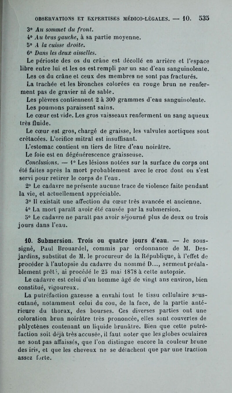 3° Au sommet du front. 4° Au bras gauche, à sa partie moyenne. 5° A la cuisse droite. 6° Dans les deuoù aisselles. Le périoste des os du crâne est décollé en arrière et l’espace libre entre lui et les os est rempli par un sac d’eau sanguinolente. Les os du crâne et ceux des membres ne sont pas fracturés. La trachée et les bronches colorées en rouge brun ne renfer- ment pas de gravier ni de sable. Les plèvres contiennent 2 à 300 grammes d’eau sanguinolente. Les poumons paraissent sains. Le cœur est vide. Les gros vaisseaux renferment un sang aqueux très fluide. Le cœur est gros, chargé de graisse, les valvules aortiques sont crétacées. L’orifice mitral est insuffisant. L’estomac contient un tiers de litre d’eau noirâtre. Le foie est en dégénérescence graisseuse. Conclusions. — 1° Les lésions notées sur la surface du corps ont été faites après la mort probablement avec le croc dont on s’est servi pour retirer le corps de l’eau. 2° Le cadavre ne présente aucune trace de violence faite pendant la vie, et actuellement appréciable. 3° Il existait une affection du cœur très avancée et ancienne. 4° La mort paraît avoir été causée parla submersion. 5° Le cadavre ne paraît pas avoir séjourné plus de deux ou trois jours dans l’eau. 10. Submersion. Trois ou quatre jours d’eau. — Je sous- signé, Paul Brouardel, commis par ordonnance de M. Des- jardins, substitut de M. le procureur de la République, à l’effet de procéder à l’autopsie du cadavre du nommé D..., serment préala- blement prêt', ai procédé le 23 mai 1878 à celte autopsie. Le cadavre est celui d’un homme âgé de vingt ans environ, bien constitué, vigoureux. La putréfaction gazeuse a envahi tout le tissu cellulaire sous- cutané, notamment celui du cou, de la face, de la partie anté- rieure du thorax, des bourses. Ces diverses parties ont une coloration brun noirâtre très prononcée, elles sont couvertes de phlyctènes contenant un liquide brunâtre. Bien que cette putré- faction soit déjà très accusée, il faut noter que les globes oculaires ne sont pas affaissés, que l’on distingue encore la couleur brune des iris, et que les cheveux ne se délachent que par une traction assez forte.