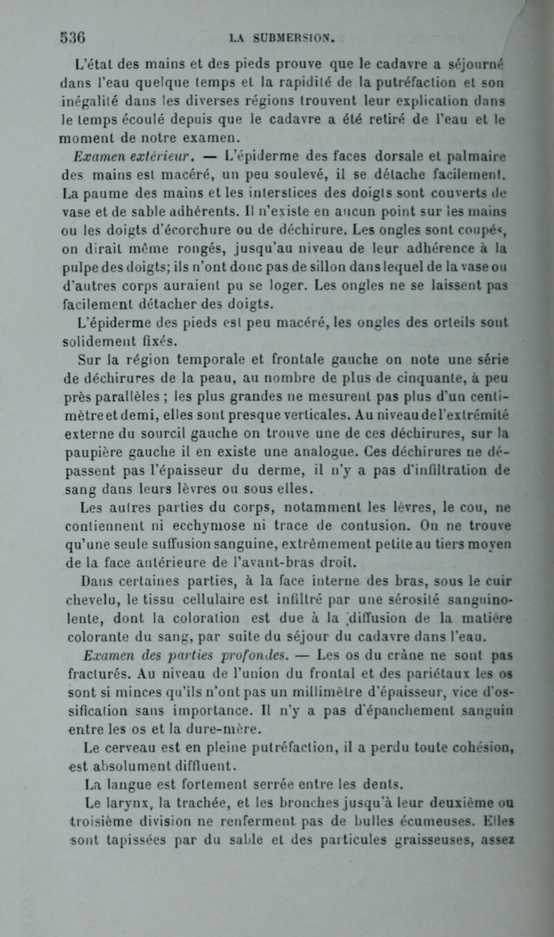 L’état des mains et des pieds prouve que le cadavre a séjourné dans l’eau quelque lemps et la rapidité de la putréfaction et son inégalité dans les diverses régions trouvent leur explication dans le lemps écoulé depuis que le cadavre a été retiré de l’eau et le moment de notre examen. Examen extérieur. — L’épiderme des faces dorsale et palmaire des mains est macéré, un peu soulevé, il se détache facilement. La paume des mains et les interstices des doigts sont couverts de vase et de sable adhérents. Il n’existe en aucun point sur les mains ou les doigts d’écorchure ou de déchirure. Les ongles sont coupé*, on dirait même rongés, jusqu’au niveau de leur adhérence à la pulpe des doigts; ils n’ont donc pas de sillon dans lequel de la vase ou d’autres corps auraient pu se loger. Les ongles ne se laissent pas facilement détacher des doigts. L’épiderme des pieds est peu macéré, les ongles des orteils sont solidement fixés. Sur la région temporale et frontale gauche on note une série de déchirures de la peau, au nombre de plus de cinquante, à peu près parallèles ; les plus grandes ne mesurent pas plus d’un centi- mètre et demi, elles sont presque verticales. Au niveau del’exlrémité externe du sourcil gauche on trouve une de ces déchirures, sur la paupière gauche il en existe une analogue. Ces déchirures ne dé- passent pas l’épaisseur du derme, il n’y a pas d’infiltration de sang dans leurs lèvres ou sous elles. Les autres parties du corps, notamment les lèvres, le cou, ne contiennent ni ecchymose ni trace de contusion. On ne trouve qu’une seule suffusion sanguine, extrêmement petite au tiers moyen de la face antérieure de l’avant-bras droit. Dans certaines parties, à la face interne des bras, sous le cuir chevelu, le tissu cellulaire est infiltré par une sérosité sanguino- lente, dont la coloration est due à la ^diffusion de la matière colorante du sang, par suite du séjour du cadavre dans l’eau. Examen des parties profondes. — Les os du crâne ne sont pas fracturés. Au niveau de l’union du frontal et des pariétaux les os sont si minces qu’ils n’ont pas un millimètre d’épaisseur, vice d’os- sification sans importance. Il n'y a pas d'épanchement sanguin entre les os et la dure-mère. Le cerveau est en pleine putréfaction, il a perdu toute cohésion, est absolument diffluent. La langue est fortement serrée entre les dents. Le larynx, la trachée, et les bronches jusqu’à leur deuxième ou troisième division ne renferment pas de bulles écumeuses. Elles sont tapissées par du sable et des particules graisseuses, assez