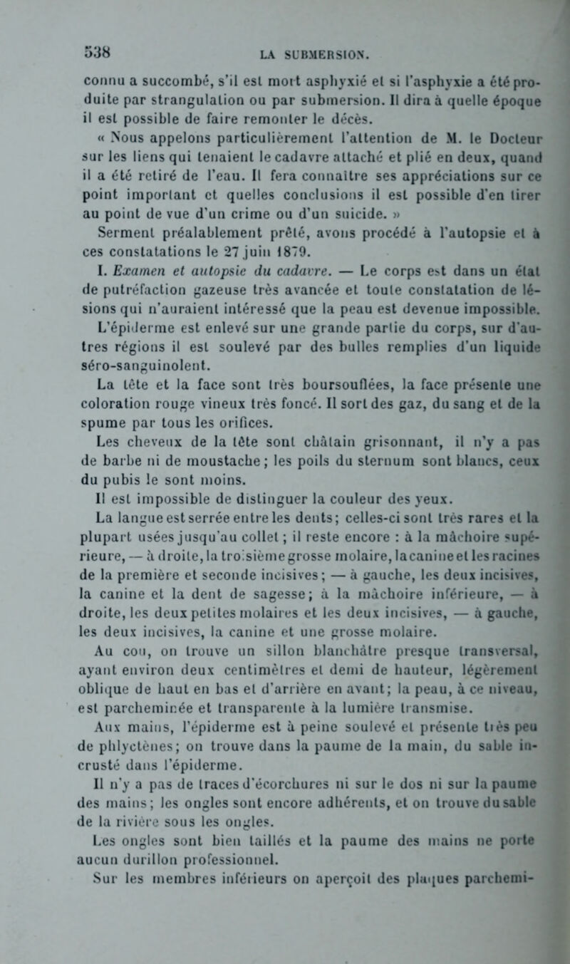 connu a succombé, s’il est mort asphyxié el si l’asphyxie a été pro- duite par strangulation ou par submersion. Il dira à quelle époque il est possible de faire remonter le décès. « Nous appelons particulièrement l’attention de M. le Docteur sur les liens qui tenaient le cadavre attaché et plié en deux, quand il a été retiré de l’eau. Il fera connaître ses appréciations sur ce point important et quelles conclusions il est possible d'en tirer au point de vue d'un crime ou d’un suicide. » Serment préalablement prêté, avons procédé à l’autopsie el à ces constatations le 27 juin 1879. I. Examen et autopsie du cadavre. — Le corps est dans un état de putréfaction gazeuse très avancée et toute constatation de lé- sions qui n’auraient intéressé que la peau est devenue impossible. L’épiderme est enlevé sur une grande partie du corps, sur d’au- tres régions il est soulevé par des bulles remplies d’un liquide séro-sanguinolent. La tête et la face sont très boursouflées, la face présente une coloration rouge vineux très foncé. Il sort des gaz, du sang el de la spume par tous les orifices. Les cheveux de la tête sont châtain grisonnant, il n’y a pas de barbe ni de moustache; les poils du sternum sont blancs, ceux du pubis le sont moins. Il est impossible de distinguer la couleur des yeux. La langue est serrée entre les dents; celles-ci sont très rares el la plupart usées jusqu’au collet ; il reste encore : à la mâchoire supé- rieure, — â droite, la troisième grosse molaire, lacanine el les racines de la première et seconde incisives; — à gauche, les deux incisives, la canine et la dent de sagesse; à la mâchoire inférieure, — à droite, les deux petites molaires et les deux incisives, — à gauche, les deux incisives, la canine et une grosse molaire. Au cou, on trouve un sillon blanchâtre presque transversal, ayant environ deux centimètres el demi de hauteur, légèrement oblique de haut en bas el d’arrière en avant; la peau, à ce niveau, est parcheminée et transparente à la lumière transmise. Aux mains, l’épiderme est à peine soulevé el présente liés peu de phlyctènes; on trouve dans la paume de la main, du sable in- crusté dans l’épiderme. Il n’y a pas de traces d’écorchures ni sur le dos ni sur la paume des mains; les ongles sont encore adhérents, et on trouve du sable de la rivière sous les ongles. Les ongles sont bien taillés et la paume des mains ne porte aucun durillon professionnel. Sur les membres inférieurs on aperçoit des plaques parchemi-