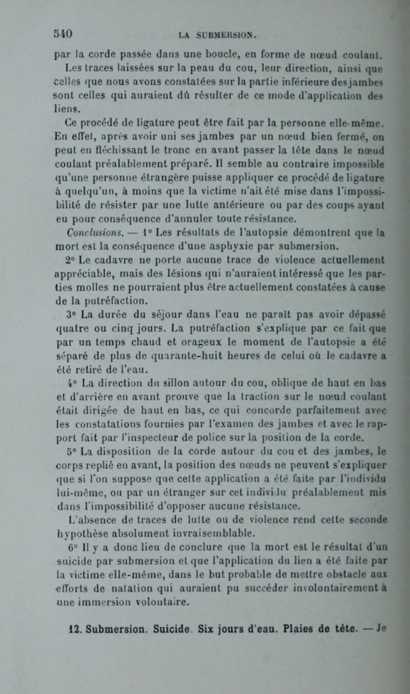 par la corde passée dans une boucle, en forme de nœud coulanl. Les traces laissées sur la peau du cou, leur direction, ainsi que celles que nous avons constatées sur la partie inférieure desjambes sont celles qui auraient dû résulter de ce mode d'application des liens. Ce procédé de ligature peut être fait par la personne elle-même. En elTel, après avoir uni ses jambes par un nœud bien fermé, on peut en fléchissant le tronc en avant passer la tête dans le nœud coulant préalablement préparé. 11 semble au contraire impossible qu’une personne étrangère puisse appliquer ce procédé de ligature à quelqu'un, à moins que la victime n’ait été mise dans l'impossi- bilité de résister par une lutte antérieure ou par des coups ayant eu pour conséquence d'annuler toute résistance. Conclusions. — 1° Les résultats de l'autopsie démontrent que la mort est la conséquence d’une asphyxie par submersion. 2° Le cadavre ne porte aucune trace de violence actuellement appréciable, mais des lésions qui n’auraient intéressé que les par- ties molles ne pourraient plus être actuellement constatées à cause de la putréfaction. 3° La durée du séjour dans l’eau ne parait pas avoir dépassé quatre ou cinq jours. La putréfaction s’explique par ce fait que par un temps chaud et orageux le moment de l’autopsie a été séparé de plus de quarante-huit heures de celui où le cadavre a été retiré de l’eau. 4° La direction du sillon autour du cou, oblique de haut en bas et d’arrière en avant prouve que la traction sur le nœud coulant était dirigée de haut en bas, ce qui concorde parfaitement avec les constatations fournies par l'examen des jambes et avec le rap- port fait par l’inspecteur de police sur la position de la corde. 5° La disposition de la corde autour du cou et des jambes, le corps replié en avant, la position des nœuds ne peuvent s’expliquer que si l’on suppose que celte application a été faite par l’individu lui-même, ou par un étranger sur cet individu préalablement mis dans l’impossibilité d’opposer aucune résistance. L’absence de traces de lutte ou de violence rend celte seconde hypothèse absolument invraisemblable. 6° Il y a donc lieu de conclure que la mort est le résultat d’un suicide par submersion et que l’application du lien a été faite par la victime elle-même, dans le but probable de mettre obstacle aux efTorts de natation qui auraient pu succéder involontairement à une immersion volontaire. 12. Submersion. Suicide Six jours d’eau. Plaies de tête. — Je