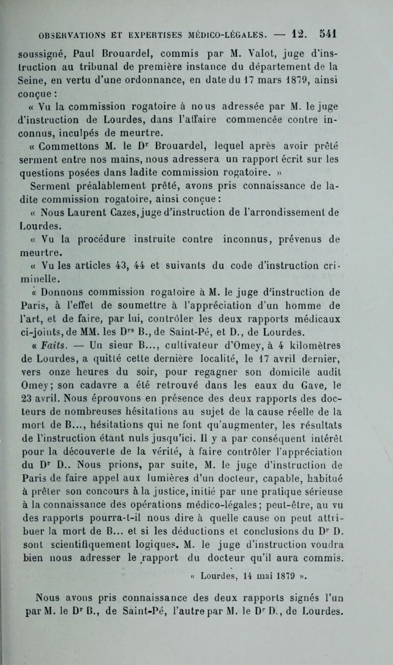 soussigné, Paul Brouardel, commis par M. Valot, juge d’ins- truction au tribunal de première instance du département de la Seine, en vertu d’une ordonnance, en date du 17 mars 1879, ainsi conçue : « Vu la commission rogatoire à nous adressée par M. le juge d’instruction de Lourdes, dans l'affaire commencée contre in- connus, inculpés de meurtre. « Commettons M. le Dr Brouardel, lequel après avoir prêté serment entre nos mains, nous adressera un rapport écrit sur les questions posées dans ladite commission rogatoire. » Serment préalablement prêté, avons pris connaissance de la- dite commission rogatoire, ainsi conçue: « Nous Laurent Gazes, juge d’instruction de l’arrondissement de Lourdes. « Vu la procédure instruite contre inconnus, prévenus de meurtre. « Vu les articles 43, 44 et suivants du code d’instruction cri- minelle. « Donnons commission rogatoire à M. le juge d'instruction de Paris, à l’effet de soumettre à l’appréciation d’un homme de l’art, et de faire, par lui, contrôler les deux rapports médicaux ci-joints, de MM. les Drs B., de Saint-Pé, et D., de Lourdes. « Faits. — Un sieur B..., cultivateur d’Omey, à 4 kilomètres de Lourdes, a quitté cette dernière localité, le 17 avril dernier, vers onze heures du soir, pour regagner son domicile audit Omey; son cadavre a été retrouvé dans les eaux du Gave, le 23 avril. Nous éprouvons en présence des deux rapports des doc- teurs de nombreuses hésitations au sujet de la cause réelle de la mort de B..., hésitations qui ne font qu’augmenter, les résultats de l’instruction étant nuis jusqu’ici. Il y a par conséquent intérêt pour la découverte de la vérité, à faire contrôler l’appréciation du Dr D.. Nous prions, par suite, M. le juge d’instruction de Paris de faire appel aux lumières d’un docteur, capable, habitué à prêter son concours à la justice, initié par une pratique sérieuse à la connaissance des opérations médico-légales; peut-être, au vu des rapports pourra-t-il nous dire à quelle cause on peut attri- buer la mort de B... et si les déductions et conclusions du Dr D. sont scientifiquement logiques. M. le juge d’instruction voudra bien nous adresser le rapport du docteur qu’il aura commis. « Lourdes, 14 mai 1879 ». Nous avons pris connaissance des deux rapports signés l’un parM. le Dr B., de Saint-Pé, l’autre par M. le DrD., de Lourdes.