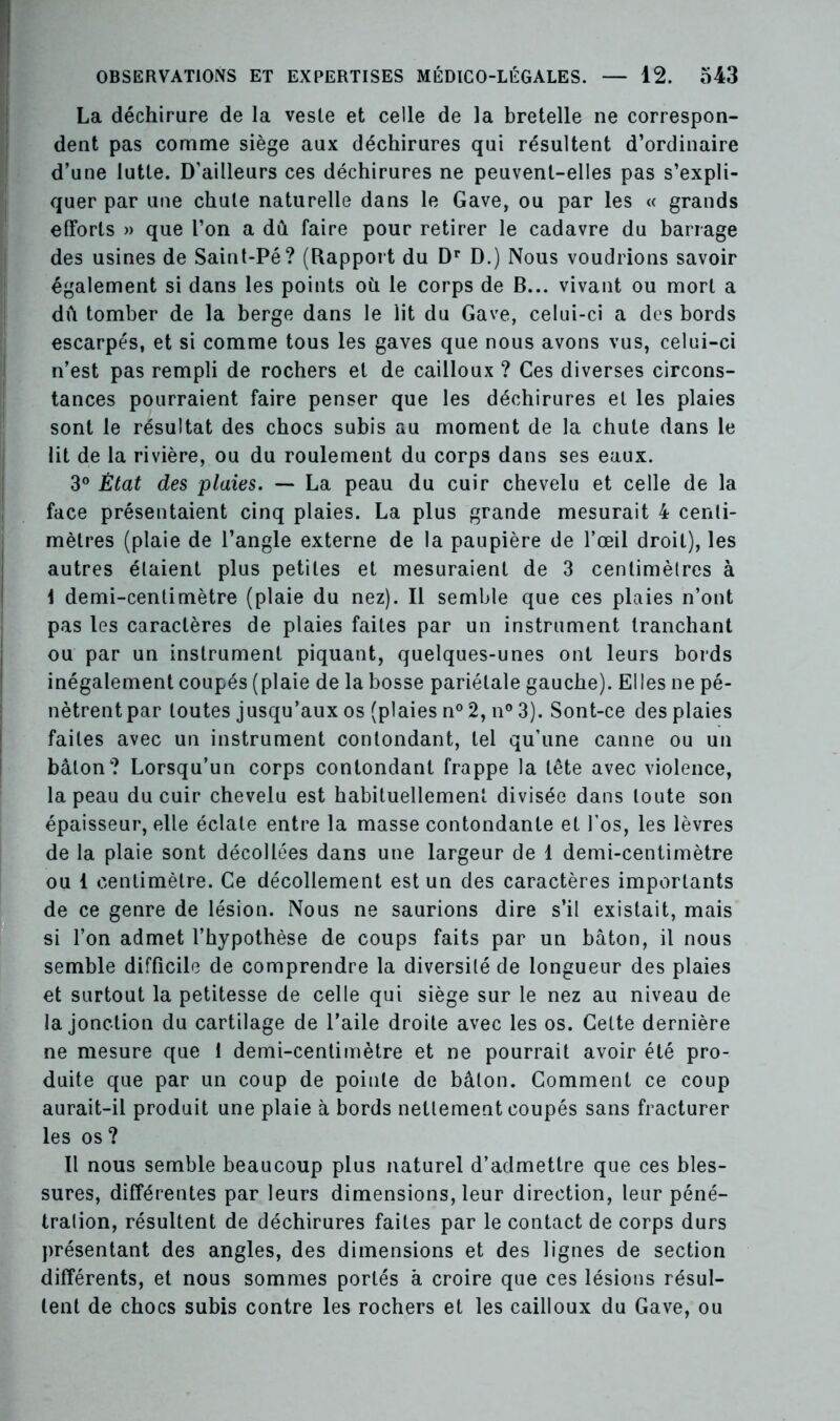 La déchirure de la vesle et celle de la bretelle ne correspon- dent pas comme siège aux déchirures qui résultent d’ordinaire d’une lutte. D’ailleurs ces déchirures ne peuvent-elles pas s’expli- quer par une chute naturelle dans le Gave, ou par les « grands efforts » que l’on a dû faire pour retirer le cadavre du barrage des usines de Saint-Pé? (Rapport du Dr D.) Nous voudrions savoir également si dans les points où le corps de B... vivant ou mort a dû tomber de la berge dans le lit du Gave, celui-ci a des bords escarpés, et si comme tous les gaves que nous avons vus, celui-ci n’est pas rempli de rochers et de cailloux ? Ces diverses circons- tances pourraient faire penser que les déchirures et les plaies sont le résultat des chocs subis au moment de la chute dans le lit de la rivière, ou du roulement du corps dans ses eaux. 3° État des plaies. — La peau du cuir chevelu et celle de la face présentaient cinq plaies. La plus grande mesurait 4 centi- mètres (plaie de l’angle externe de la paupière de l’œil droit), les autres étaient plus petites et mesuraient de 3 centimèlres à \ demi-centimètre (plaie du nez). Il semble que ces plaies n’ont pas les caractères de plaies faites par un instrument tranchant ou par un instrument piquant, quelques-unes ont leurs bords inégalement coupés (plaie de la bosse pariétale gauche). Elles ne pé- nètrent par toutes jusqu’aux os (plaies n° 2, n° 3). Sont-ce des plaies faites avec un instrument contondant, tel qu’une canne ou un bâton? Lorsqu’un corps contondant frappe la tête avec violence, la peau du cuir chevelu est habituellement divisée dans toute son épaisseur, elle éclate entre la masse contondante et l’os, les lèvres de la plaie sont décollées dans une largeur de 1 demi-centimètre ou 1 centimètre. Ce décollement est un des caractères importants de ce genre de lésion. Nous ne saurions dire s’il existait, mais si l’on admet l’hypothèse de coups faits par un bâton, il nous semble difficile de comprendre la diversité de longueur des plaies et surtout la petitesse de celle qui siège sur le nez au niveau de la jonction du cartilage de l’aile droite avec les os. Cette dernière ne mesure que 1 demi-centimètre et ne pourrait avoir été pro- duite que par un coup de pointe de bâton. Comment ce coup aurait-il produit une plaie à bords nettement coupés sans fracturer les os? Il nous semble beaucoup plus naturel d’admettre que ces bles- sures, différentes par leurs dimensions, leur direction, leur péné- tration, résultent de déchirures faites par le contact de corps durs présentant des angles, des dimensions et des lignes de section différents, et nous sommes portés à croire que ces lésions résul- tent de chocs subis contre les rochers et les cailloux du Gave, ou